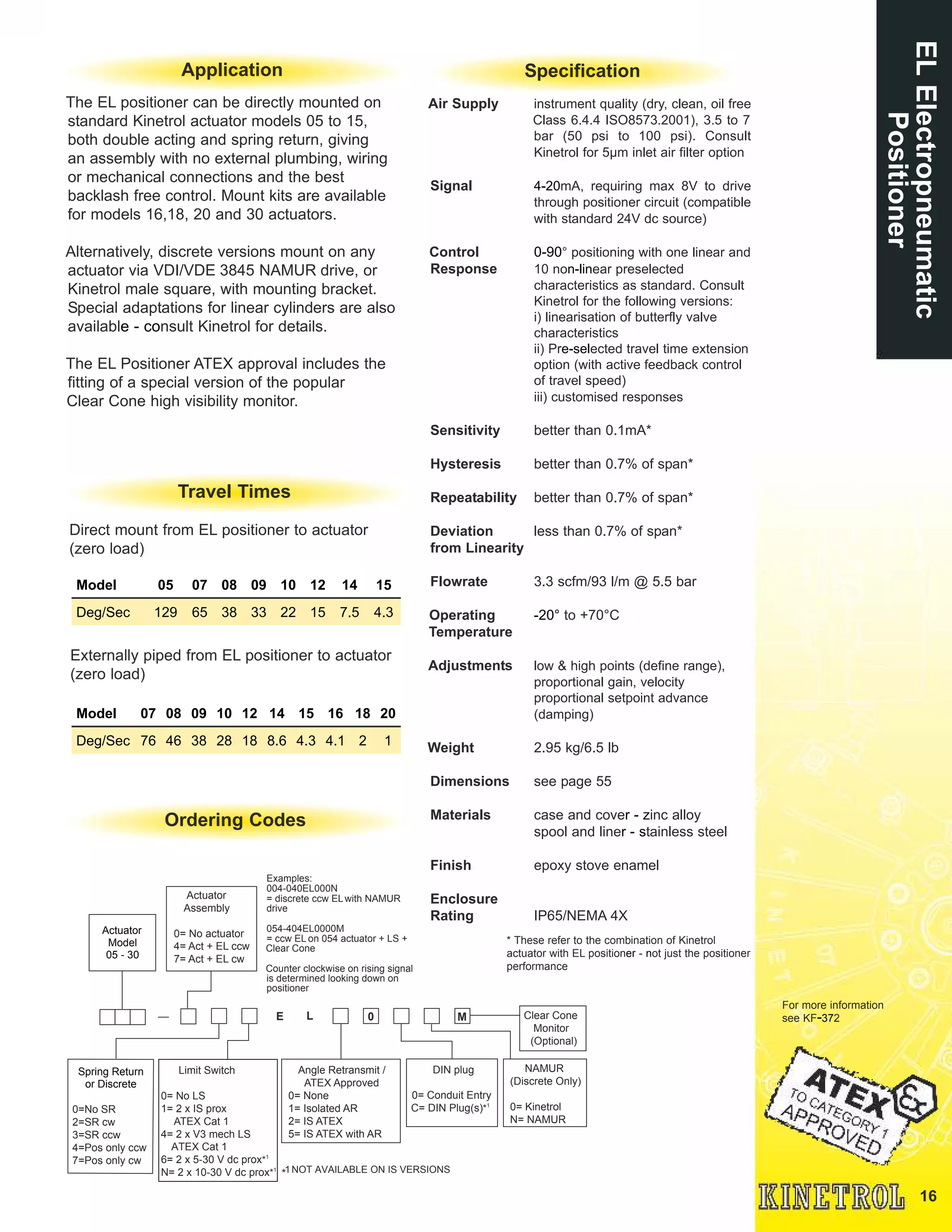 16
Actuator
Model
05 - 30
Actuator
Assembly
0= No actuator
4= Act + EL ccw
7= Act + EL cw
E L
Spring Return
or Discrete
0=No SR
2=SR cw
3=SR ccw
4=Pos only ccw
7=Pos only cw
Limit Switch
0= No LS
1= 2 x IS prox
ATEX Cat 1
4= 2 x V3 mech LS
ATEX Cat 1
6= 2 x 5-30 V dc prox*1
N= 2 x 10-30 V dc prox*1
Clear Cone
Monitor
(Optional)
M
NAMUR
(Discrete Only)
0= Kinetrol
N= NAMUR
0
DIN plug
0= Conduit Entry
C= DIN Plug(s)*1
Angle Retransmit /
ATEX Approved
0= None
1= Isolated AR
2= IS ATEX
5= IS ATEX with AR
Examples:
004-040EL000N
= discrete ccw ELwith NAMUR
drive
054-404EL0000M
= ccw EL on 054 actuator + LS +
Clear Cone
Counter clockwise on rising signal
is determined looking down on
positioner
*1NOT AVAILABLE ON IS VERSIONS
ELElectropneumatic
Positioner
The EL positioner can be directly mounted on
standard Kinetrol actuator models 05 to 15,
both double acting and spring return, giving
an assembly with no external plumbing, wiring
or mechanical connections and the best
backlash free control. Mount kits are available
for models 16,18, 20 and 30 actuators.
Alternatively, discrete versions mount on any
actuator via VDI/VDE 3845 NAMUR drive, or
Kinetrol male square, with mounting bracket.
Special adaptations for linear cylinders are also
available -� consult Kinetrol for details.
The EL Positioner ATEX approval includes the
fitting of a special version of the popular
Clear Cone high visibility monitor.
Ordering Codes
Specification
* These refer to the combination of Kinetrol
actuator with EL positioner �- not just the positioner
performance
Air Supply instrument quality (dry, clean, oil free
Class 6.4.4 ISO8573.2001), 3.5 to 7
bar (50 psi to 100 psi). Consult
Kinetrol for 5µm inlet air filter option
Signal 4�-20mA, requiring max 8V to drive
through positioner circuit (compatible
with standard 24V dc source)
Control 0-�90° positioning with one linear and
Response 10 non�-linear preselected
characteristics as standard. Consult
Kinetrol for the following versions:
i) linearisation of butterfly valve
characteristics
ii) Pre�-selected travel time extension
option (with active feedback control
of travel speed)
iii) customised responses
Sensitivity better than 0.1mA*
Hysteresis better than 0.7% of span*
Repeatability better than 0.7% of span*
Deviation less than 0.7% of span*
from Linearity
Flowrate 3.3 scfm/93 l/m @ 5.5 bar
Operating �-20° to +70°C
Temperature
Adjustments low & high points (define range),
proportional gain, velocity
proportional setpoint advance
(damping)
Weight 2.95 kg/6.5 lb
Dimensions see page 55
Materials case and cover �- zinc alloy
spool and liner �- stainless steel
Finish epoxy stove enamel
Enclosure
Rating IP65/NEMA 4X
For more information
see KF�-372
Application
Travel Times
Direct mount from EL positioner to actuator
(zero load)
Externally piped from EL positioner to actuator
(zero load)
Model 05 07 08 09 10 12 14 15
Deg/Sec 129 65 38 33 22 15 7.5 4.3
Model 07 08 09 10 12 14 15 16 18 20
Deg/Sec 76 46 38 28 18 8.6 4.3 4.1 2 1
 