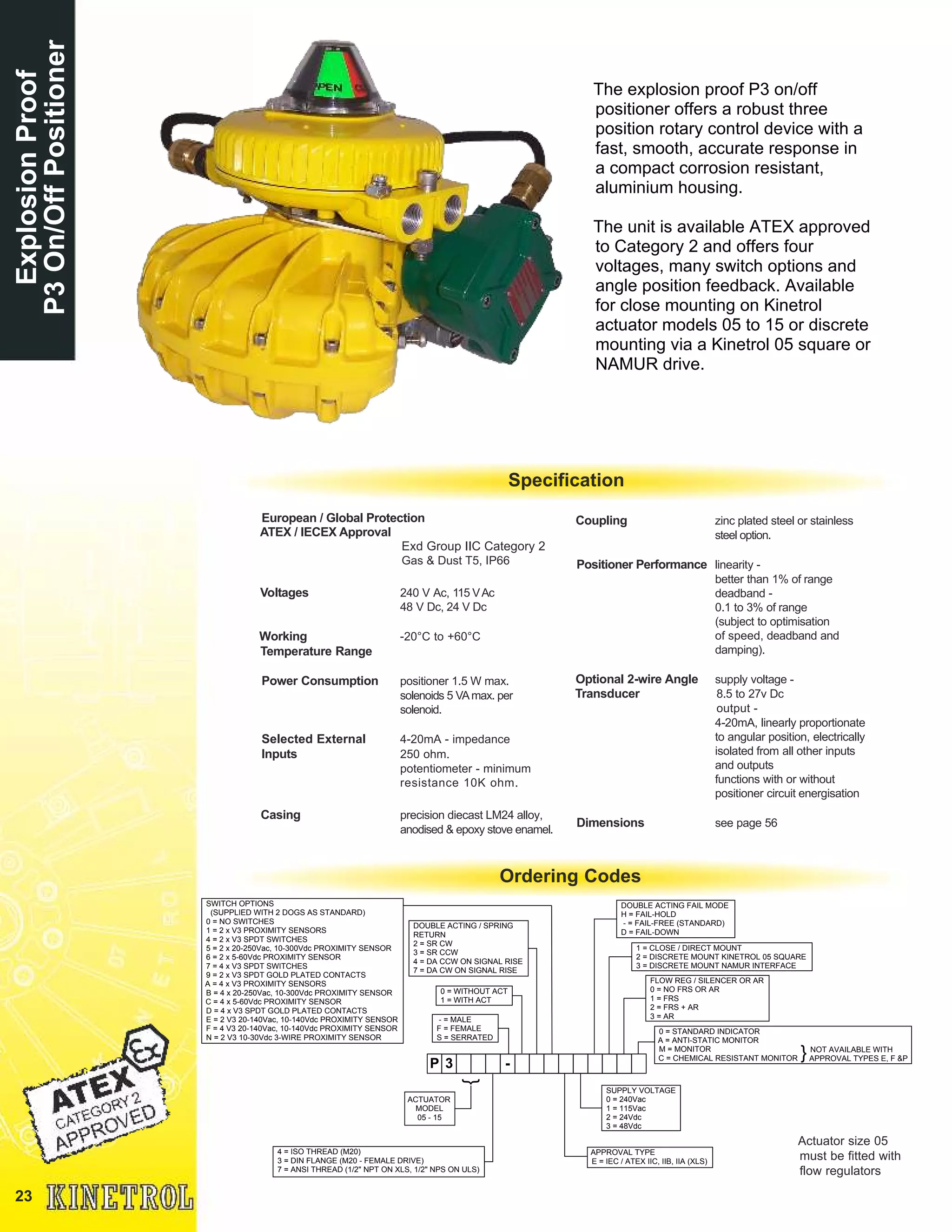23
ExplosionProof
P3On/OffPositioner
The explosion proof P3 on/off
positioner offers a robust three
position rotary control device with a
fast, smooth, accurate response in
a compact corrosion resistant,
aluminium housing.
The unit is available ATEX approved
to Category 2 and offers four
voltages, many switch options and
angle position feedback. Available
for close mounting on Kinetrol
actuator models 05 to 15 or discrete
mounting via a Kinetrol 05 square or
NAMUR drive.
European / Global Protection
ATEX / IECEX Approval
Exd Group IIC Category 2
Gas & Dust T5, IP66
Voltages 240 V Ac, 115 VAc
48 V Dc, 24 V Dc
Working -20°C to +60°C
Temperature Range
Power Consumption positioner 1.5 W max.
solenoids 5 VAmax. per
solenoid.
Selected External 4-20mA - impedance
Inputs 250 ohm.
potentiometer - minimum
resistance 10K ohm.
Casing precision diecast LM24 alloy,
anodised & epoxy stove enamel.
Coupling zinc plated steel or stainless
steel option.
Positioner Performance linearity -
better than 1% of range
deadband -
0.1 to 3% of range
(subject to optimisation
of speed, deadband and
damping).
Optional 2-wire Angle supply voltage -
Transducer 8.5 to 27v Dc
output -
4-20mA, linearly proportionate
to angular position, electrically
isolated from all other inputs
and outputs
functions with or without
positioner circuit energisation
Dimensions see page 56
Ordering Codes
Specification
Actuator size 05
must be fitted with
flow regulators
SWITCH OPTIONS
(SUPPLIED WITH 2 DOGS AS STANDARD)
0 = NO SWITCHES
1 = 2 x V3 PROXIMITY SENSORS
4 = 2 x V3 SPDT SWITCHES
5 = 2 x 20-250Vac, 10-300Vdc PROXIMITY SENSOR
6 = 2 x 5-60Vdc PROXIMITY SENSOR
7 = 4 x V3 SPDT SWITCHES
9 = 2 x V3 SPDT GOLD PLATED CONTACTS
A = 4 x V3 PROXIMITY SENSORS
B = 4 x 20-250Vac, 10-300Vdc PROXIMITY SENSOR
C = 4 x 5-60Vdc PROXIMITY SENSOR
D = 4 x V3 SPDT GOLD PLATED CONTACTS
E = 2 V3 20-140Vac, 10-140Vdc PROXIMITY SENSOR
F = 4 V3 20-140Vac, 10-140Vdc PROXIMITY SENSOR
N = 2 V3 10-30Vdc 3-WIRE PROXIMITY SENSOR
DOUBLE ACTING / SPRING
RETURN
2 = SR CW
3 = SR CCW
4 = DA CCW ON SIGNAL RISE
7 = DA CW ON SIGNAL RISE
0 = WITHOUT ACT
1 = WITH ACT
- = MALE
F = FEMALE
S = SERRATED
DOUBLE ACTING FAIL MODE
H = FAIL-HOLD
- = FAIL-FREE (STANDARD)
D = FAIL-DOWN
1 = CLOSE / DIRECT MOUNT
2 = DISCRETE MOUNT KINETROL 05 SQUARE
3 = DISCRETE MOUNT NAMUR INTERFACE
FLOW REG / SILENCER OR AR
0 = NO FRS OR AR
1 = FRS
2 = FRS + AR
3 = AR
SUPPLY VOLTAGE
0 = 240Vac
1 = 115Vac
2 = 24Vdc
3 = 48Vdc
APPROVAL TYPE
E = IEC / ATEX IIC, IIB, IIA (XLS)
4 = ISO THREAD (M20)
3 = DIN FLANGE (M20 - FEMALE DRIVE)
7 = ANSI THREAD (1/2" NPT ON XLS, 1/2" NPS ON ULS)
P 3 -
}
0 = STANDARD INDICATOR
A = ANTI-STATIC MONITOR
M = MONITOR
C = CHEMICAL RESISTANT MONITOR
NOT AVAILABLE WITH
APPROVAL TYPES E, F &P}
ACTUATOR
MODEL
05 - 15
 