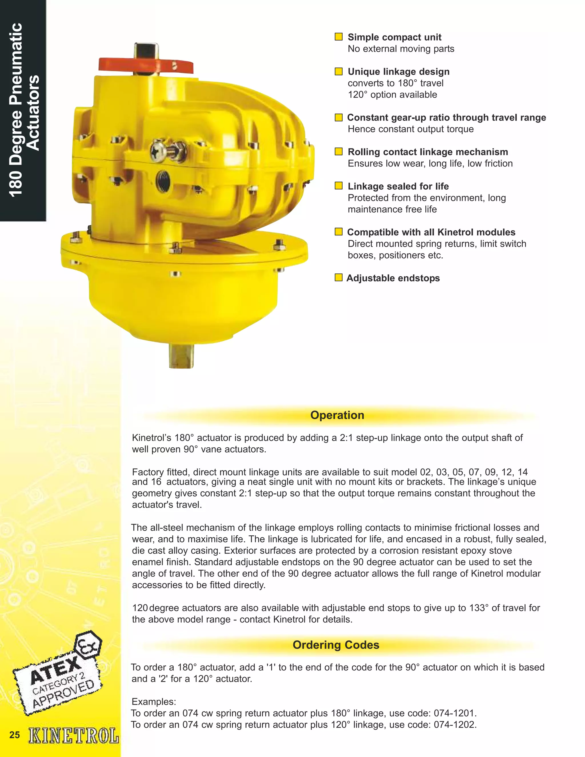 25
Simple compact unit
No external moving parts
Unique linkage design
converts to 180° travel
120° option available
Constant gear-up ratio through travel range
Hence constant output torque
Rolling contact linkage mechanism
Ensures low wear, long life, low friction
Linkage sealed for life
Protected from the environment, long
maintenance free life
Compatible with all Kinetrol modules
Direct mounted spring returns, limit switch
boxes, positioners etc.
Adjustable endstops
Kinetrol’s 180° actuator is produced by adding a 2:1 step-up linkage onto the output shaft of
well proven 90° vane actuators.
Factory fitted, direct mount linkage units are available to suit model 02, 03, 05, 07, 09, 12, 14
and 16 actuators, giving a neat single unit with no mount kits or brackets. The linkage’s unique
geometry gives constant 2:1 step-up so that the output torque remains constant throughout the
actuator's travel.
The all-steel mechanism of the linkage employs rolling contacts to minimise frictional losses and
wear, and to maximise life. The linkage is lubricated for life, and encased in a robust, fully sealed,
die cast alloy casing. Exterior surfaces are protected by a corrosion resistant epoxy stove
enamel finish. Standard adjustable endstops on the 90 degree actuator can be used to set the
angle of travel. The other end of the 90 degree actuator allows the full range of Kinetrol modular
accessories to be fitted directly.
120degree actuators are also available with adjustable end stops to give up to 133° of travel for
the above model range - contact Kinetrol for details.
Operation
180DegreePneumatic
Actuators
To order a 180° actuator, add a '1' to the end of the code for the 90° actuator on which it is based
and a '2' for a 120° actuator.
Examples:
To order an 074 cw spring return actuator plus 180° linkage, use code: 074-1201.
To order an 074 cw spring return actuator plus 120° linkage, use code: 074-1202.
Ordering Codes
 