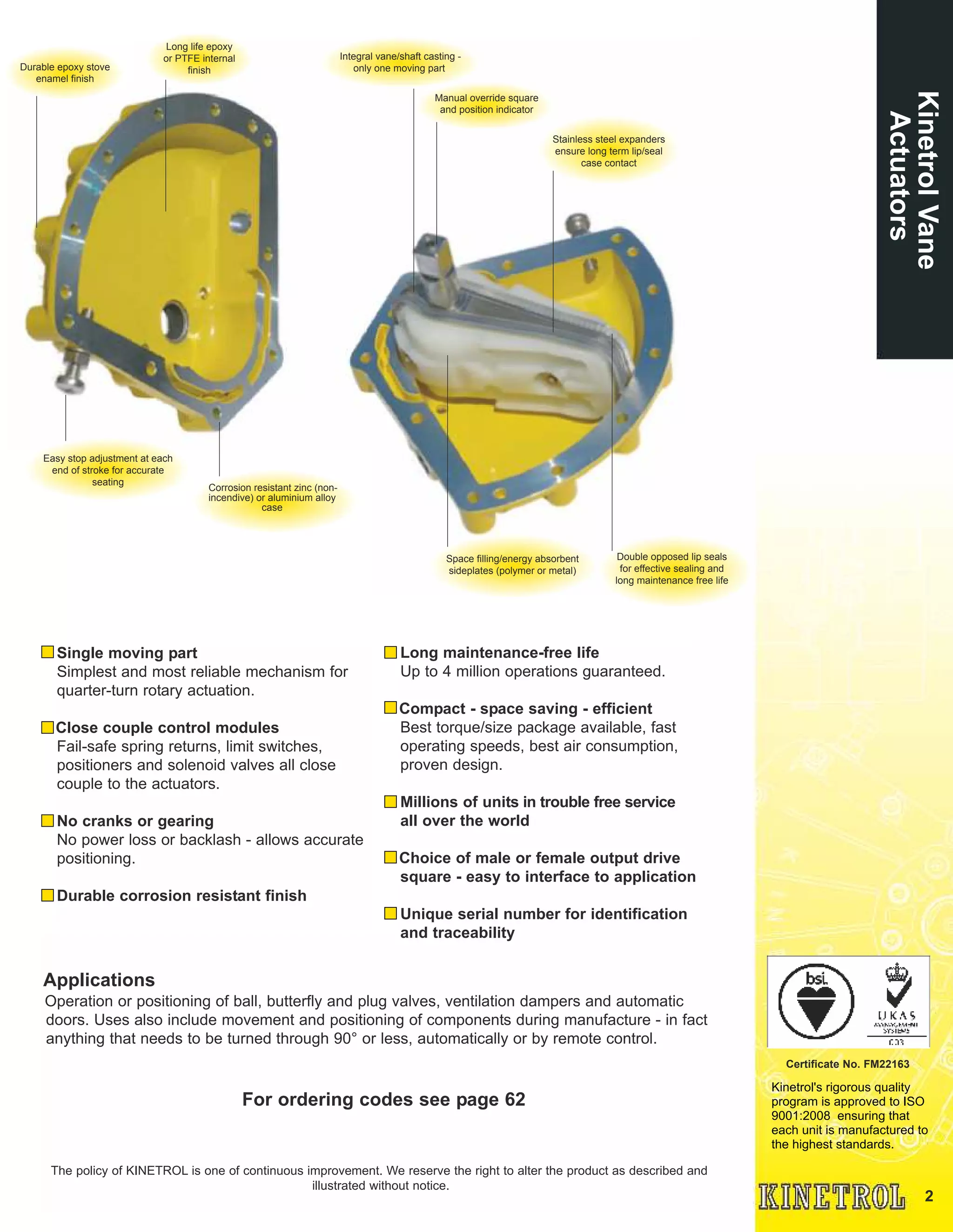 2
Kinetrol's rigorous quality
program is approved to ISO
9001:2008 ensuring that
each unit is manufactured to
the highest standards.
Certificate No. FM22163
Single moving part
Simplest and most reliable mechanism for
quarter-turn rotary actuation.
Close couple control modules
Fail-safe spring returns, limit switches,
positioners and solenoid valves all close
couple to the actuators.
No cranks or gearing
No power loss or backlash - allows accurate
positioning.
Durable corrosion resistant finish
Long maintenance-free life
Up to 4 million operations guaranteed.
Compact - space saving - efficient
Best torque/size package available, fast
operating speeds, best air consumption,
proven design.
Millions of units in trouble free service
all over the world
Choice of male or female output drive
square - easy to interface to application
Unique serial number for identification
and traceability
Applications
Operation or positioning of ball, butterfly and plug valves, ventilation dampers and automatic
doors. Uses also include movement and positioning of components during manufacture - in fact
anything that needs to be turned through 90° or less, automatically or by remote control.
For ordering codes see page 62
The policy of KINETROL is one of continuous improvement. We reserve the right to alter the product as described and
illustrated without notice.
KinetrolVane
Actuators
Long life epoxy
or PTFE internal
finishDurable epoxy stove
enamel finish
Easy stop adjustment at each
end of stroke for accurate
seating
Integral vane/shaft casting -
only one moving part
Manual override square
and position indicator
Stainless steel expanders
ensure long term lip/seal
case contact
Space filling/energy absorbent
sideplates (polymer or metal)
Double opposed lip seals
for effective sealing and
long maintenance free life
Corrosion resistant zinc (non-
incendive) or aluminium alloy
case
 