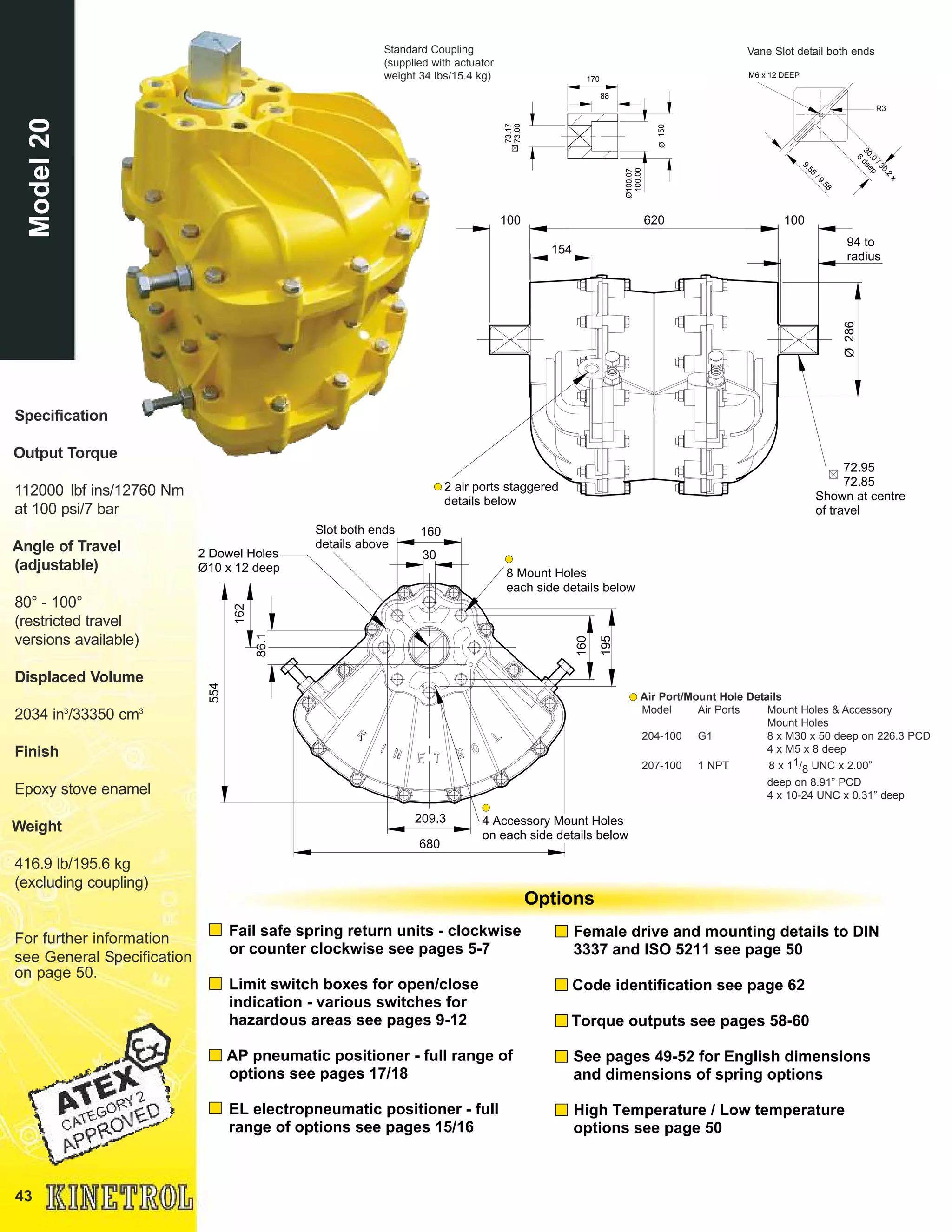 43
Standard Coupling
(supplied with actuator
weight 34 lbs/15.4 kg)
Air Port/Mount Hole Details
Model Air Ports Mount Holes & Accessory
Mount Holes
204-100 G1 8 x M30 x 50 deep on 226.3 PCD
4 x M5 x 8 deep
207-100 1 NPT 8 x 11/8 UNC x 2.00”
deep on 8.91” PCD
4 x 10-24 UNC x 0.31” deep
Specification
Output Torque
112000 lbf ins/12760 Nm
at 100 psi/7 bar
Angle of Travel
(adjustable)
80° - 100°
(restricted travel
versions available)
Displaced Volume
2034 in3
/33350 cm3
Finish
Epoxy stove enamel
Weight
416.9 lb/195.6 kg
(excluding coupling)
For further information
see General Specification
on page 50.
Ø100.07
100.00
170
150Ø
88
73.17
73.00
Vane Slot detail both ends
30.0
/30.2
x
6
deep
9.55
/ 9.58
R3
M6 x 12 DEEP
160
160
209.3
162
8 Mount Holes
each side details below
Slot both ends
details above
4 Accessory Mount Holes
on each side details below
2 Dowel Holes
Ø10 x 12 deep
86.1
554
30
195
680
Fail safe spring return units - clockwise
or counter clockwise see pages 5-7
Limit switch boxes for open/close
indication - various switches for
hazardous areas see pages 9-12
AP pneumatic positioner - full range of
options see pages 17/18
EL electropneumatic positioner - full
range of options see pages 15/16
Female drive and mounting details to DIN
3337 and ISO 5211 see page 50
Code identification see page 62
Torque outputs see pages 58-60
See pages 49-52 for English dimensions
and dimensions of spring options
High Temperature / Low temperature
options see page 50
Options
620 100
286Ø
94 to
radius
2 air ports staggered
details below
72.95
72.85
Shown at centre
of travel
154
100
Model20
 