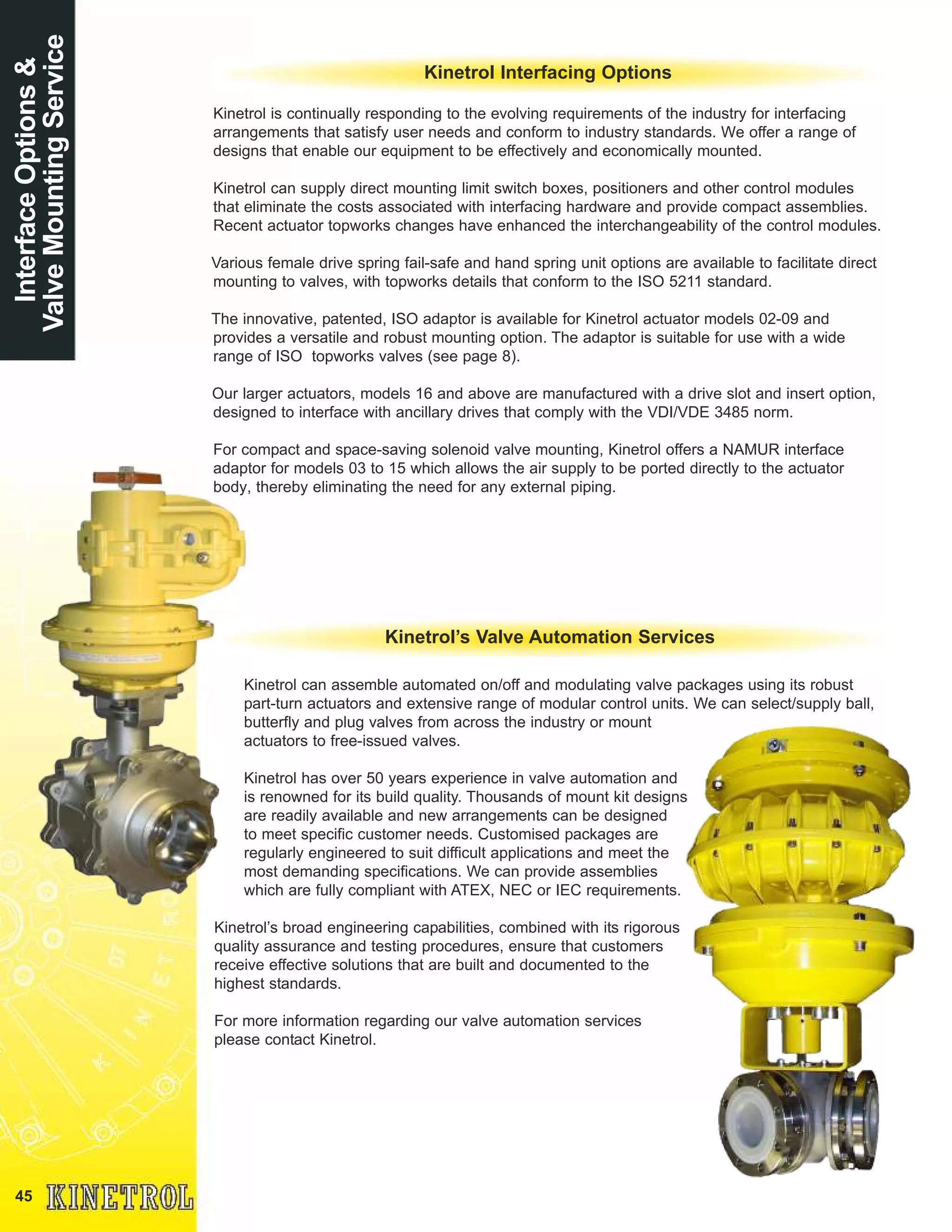 45
InterfaceOptions&
ValveMountingService
Kinetrol Interfacing Options
Kinetrol is continually responding to the evolving requirements of the industry for interfacing
arrangements that satisfy user needs and conform to industry standards. We offer a range of
designs that enable our equipment to be effectively and economically mounted.
Kinetrol can supply direct mounting limit switch boxes, positioners and other control modules
that eliminate the costs associated with interfacing hardware and provide compact assemblies.
Recent actuator topworks changes have enhanced the interchangeability of the control modules.
Various female drive spring fail-safe and hand spring unit options are available to facilitate direct
mounting to valves, with topworks details that conform to the ISO 5211 standard.
The innovative, patented, ISO adaptor is available for Kinetrol actuator models 02-09 and
provides a versatile and robust mounting option. The adaptor is suitable for use with a wide
range of ISO topworks valves (see page 8).
Our larger actuators, models 16 and above are manufactured with a drive slot and insert option,
designed to interface with ancillary drives that comply with the VDI/VDE 3485 norm.
For compact and space-saving solenoid valve mounting, Kinetrol offers a NAMUR interface
adaptor for models 03 to 15 which allows the air supply to be ported directly to the actuator
body, thereby eliminating the need for any external piping.
Kinetrol can assemble automated on/off and modulating valve packages using its robust
part-turn actuators and extensive range of modular control units. We can select/supply ball,
butterfly and plug valves from across the industry or mount
actuators to free-issued valves.
Kinetrol has over 50 years experience in valve automation and
is renowned for its build quality. Thousands of mount kit designs
are readily available and new arrangements can be designed
to meet specific customer needs. Customised packages are
regularly engineered to suit difficult applications and meet the
most demanding specifications. We can provide assemblies
which are fully compliant with ATEX, NEC or IEC requirements.
Kinetrol’s broad engineering capabilities, combined with its rigorous
quality assurance and testing procedures, ensure that customers
receive effective solutions that are built and documented to the
highest standards.
For more information regarding our valve automation services
please contact Kinetrol.
Kinetrol’s Valve Automation Services
 