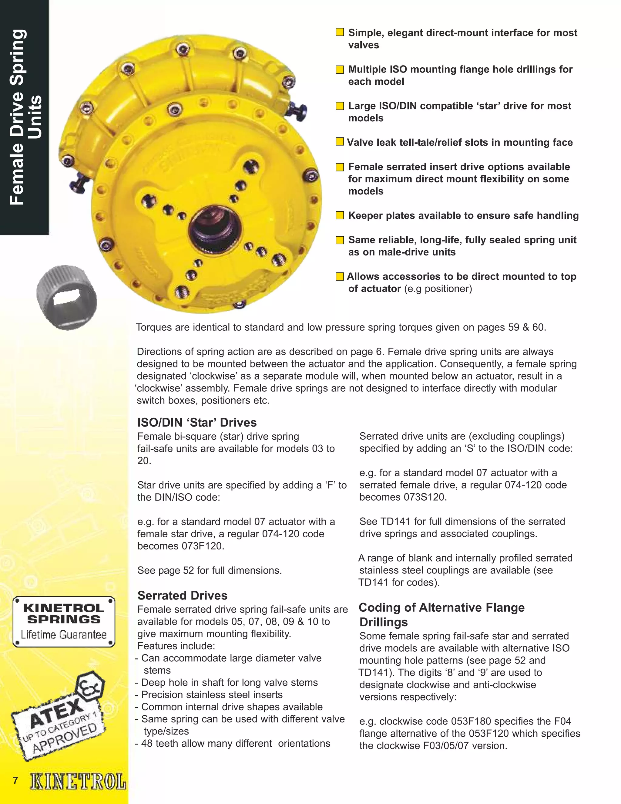 7
FemaleDriveSpring
Units
ISO/DIN ‘Star’ Drives
Female bi-square (star) drive spring
fail-safe units are available for models 03 to
20.
Star drive units are specified by adding a ‘F’ to
the DIN/ISO code:
e.g. for a standard model 07 actuator with a
female star drive, a regular 074-120 code
becomes 073F120.
See page 52 for full dimensions.
Serrated Drives
Female serrated drive spring fail-safe units are
available for models 05, 07, 08, 09 & 10 to
give maximum mounting flexibility.
Features include:
- Can accommodate large diameter valve
stems
- Deep hole in shaft for long valve stems
- Precision stainless steel inserts
- Common internal drive shapes available
- Same spring can be used with different valve
type/sizes
- 48 teeth allow many different orientations
Simple, elegant direct-mount interface for most
valves
Multiple ISO mounting flange hole drillings for
each model
Large ISO/DIN compatible ‘star’ drive for most
models
Valve leak tell-tale/relief slots in mounting face
Female serrated insert drive options available
for maximum direct mount flexibility on some
models
Keeper plates available to ensure safe handling
Same reliable, long-life, fully sealed spring unit
as on male-drive units
Allows accessories to be direct mounted to top
of actuator (e.g positioner)
Torques are identical to standard and low pressure spring torques given on pages 59 & 60.
Directions of spring action are as described on page 6. Female drive spring units are always
designed to be mounted between the actuator and the application. Consequently, a female spring
designated ‘clockwise’ as a separate module will, when mounted below an actuator, result in a
‘clockwise’ assembly. Female drive springs are not designed to interface directly with modular
switch boxes, positioners etc.
Serrated drive units are (excluding couplings)
specified by adding an ‘S’ to the ISO/DIN code:
e.g. for a standard model 07 actuator with a
serrated female drive, a regular 074-120 code
becomes 073S120.
See TD141 for full dimensions of the serrated
drive springs and associated couplings.
A range of blank and internally profiled serrated
stainless steel couplings are available (see
TD141 for codes).
Coding of Alternative Flange
Drillings
Some female spring fail-safe star and serrated
drive models are available with alternative ISO
mounting hole patterns (see page 52 and
TD141). The digits ‘8’ and ‘9’ are used to
designate clockwise and anti-clockwise
versions respectively:
e.g. clockwise code 053F180 specifies the F04
flange alternative of the 053F120 which specifies
the clockwise F03/05/07 version.
 