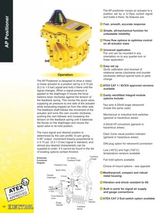 17
The AP Positioner is designed to drive a rotary
or linear actuator to a position set by a 3-15 psi
(0.2 to 1.0 bar) signal and hold it there until the
signal changes. When a signal pressure is
applied to the diaphragm it moves the force
balance lever clockwise against the tension of
the feedback spring. This moves the spool valve,
supplying air pressure to one side of the actuator
while exhausting trapped air from the other side.
The feedback shaft follows the movement of the
actuator and turns the cam counter clockwise,
pushing the cam follower and increasing the
tension on the feedback spring until it balances
the forces on the diaphragm and moves the
spool valve to its hold position.
The input signal and desired position is
determined by the cam profile. A cam giving
0-90° output movement linearly proportional to
a 3-15 psi (0.2-1.0 bar) signal is standard, and
almost any desired characteristic can be
supplied to order; if it cannot be found in the list
of existing options contact Kinetrol.
APPositioner
The AP positioner moves an actuator to a
position set by a 3-15psi control signal
and holds it there. Its features are:
Fast, smooth, accurate response
Simple, all-mechanical function for
unbeatable reliability
Three flow options to optimise control
on all actuator sizes
Universal application
The unit can be mounted in any
orientation on to any quarter-turn or
linear application
Easy set up
Quick calibration and reversal of
rotational sense (clockwise and counter
clockwise) without special tools or parts
change
ATEX CAT 1 / IECEX approved versions
available
Easily retrofitted integral module
options include:
Two wire 4-20mA angle retransmit
(inside the same case)
Mechanical or inductive limit switches
(general or hazardous areas)
4-20mA I/P convertors (general or
hazardous areas)
Clear Cone visual position indicator
(general or hazardous areas)
DIN plug option for retransmit connection
Low (-40°C) and high (100°C)
temperature versions available
Fail hold options available
Choice of mount options - see opposite
Weatherproof, compact and robust
metal housing
Vibration and shock resistant to 4G
Built in ports for signal air supply
and gauge connections
ATEX CAT 2 Exd switch option available
90° Motion
Feedback Shaft
Feedback Cam
Spool Valve
Zero
Adjuster
Flexible
Diaphragm
Feedback
Spring
Range
Adjuster
Force Balance
Lever
To
Actuator
Exhaust
Supply
Signal
Pressure
3-15psi
Schematic
Functional
Diagram
Feedback
Linkage
Operation
 