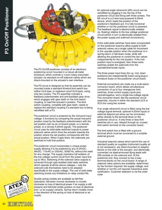 21
P3On/OffPositioner
The P3 On/Off positioner consists of an electronic
positioning circuit mounted in a robust all-metal
enclosure, which controls a ¼-turn rotary pneumatic
actuator via standard on-off solenoid valves which are
direct-mounted on the actuator’s own interface.
The P3 circuit is designed so that its assembly can be
mounted inside a standard Kinetrol limit switch box
(either ULS-type, or explosion proof XLS-type), using
only two screws. The P3 assembly includes a
feedback potentiometer and anti-backlash gear drive,
which engages with gear teeth on the limit switch
coupling, to read the actuator’s position. The limit
switch coupling, complete with gear teeth, needs to
replace the standard coupling if a standard box is being
retrofitted with a P3.
The positioner circuit is powered by the mid-point input
voltage. It functions by comparing the actual mid-point
position (read by the feedback potentiometer) with the
set position (set via an on-board preset, or a remote
preset, or a remote 4-20mA signal). The positioner
circuit uses its solid-state switched outputs to power
solenoid valves which drive the actuator towards the
position where the set position corresponds with the
actual position. When it gets there, the solenoids are
switched to hold that position.
The positioner circuit incorporates a unique power
supply allowing it to be powered by any of 24vDC,
48vDC, 115vAC or 230vAC, 50/60 Hz, without the need
for any change. The supply maintains full isolation of
the low voltage control circuit from the power input line
(up to 5Kv). Switching of the solenoid valve outputs is
achieved through opto-isolated solid state switches
which operate at all the above voltages – only the
solenoid coils themselves need to be adapted
specifically to the supply voltage. The use of solid state
switching avoids any limitations on relay contact life.
Double acting models are available as fail-free
(standard), fail-down (moves clockwise or counter
clockwise on loss of electrical power if air supply is still
present) and fail-hold (holds position on loss of electrical
and / or air supply) variants. Spring return models move
in the direction of the spring on loss of electrical or air
supply.
An optional angle retransmit (AR) circuit can be
retrofitted by plugging it into the top of the
positioner circuit and fixing with three screws. The
AR circuit is a 2-wire loop-powered 4-20mA
device, which reads the position of the
positioner’s feedback pot. It is fully functional
whether or not the positioner circuit is powered.
The feedback signal is electronically isolated
(ie. floating) relative to the low voltage positioner
circuit (which in turn is electrically isolated from
the power supply and solenoid connections).
Extra solid-state switches have been incorporated
on the positioner board to allow supply to both
solenoid valves via a single cable for movement
to the upscale position when the positioner is in
spring-return or fail-down mode, while still
allowing the positioner to control the two valves
independently for the mid position. If the mid-
position input is energised, then these extra
switches isolate the solenoids from the
upscale/downscale inputs.
The three power input lines (for up, mid, down
positions) are independently fused using plug-in
miniature fuses on the positioner circuit board.
External connections are made via a multi-option
connector board, which allows simultaneous
connection of up to four changeover limit
switches, three control supply inputs plus
neutral/negative, and a single low-voltage signal.
This connector board, like the positioner circuit
assembly, mounts in either the standard ULS or
XLS box using two screws.
If an angle retransmit circuit is fitted using the low
voltage signal terminal, optional 4-20mA inputs or
external setpoint pot wires can be connected,
either directly to the terminal block on the
positioner circuit or, if only three or less limit
switches are in use, relayed through an unused
limit switch terminal on the connector board.
The limit switch box is fitted with a ground
terminal which must be connected to a suitable
external ground.
Industrial solenoid valves which permit the use of
standard quality air supplies (instrument quality air
is not necessary), are direct-mounted on adaptor
blocks on the side of the actuator, and electrically
connected via steel-armoured flying leads with
DIN sockets on the solenoid end. At the
positioner end, they connect to two 2-way
terminal blocks on the circuit board. A range of
solenoid valve options are available, determined
by the function required, the supply voltage, and
whether or not the unit requires hazardous area
certification. Customer selection is via the order
code.
 