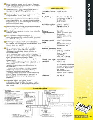 22
P3On/OffPositionerOrdering Codes
Robust modulating actuator control - tolerant of standard
quality air supplies (instrument quality air is not necessary)
via industrial solenoid valves.
Three position rotary control using only three electrical
inputs plus air supply, for filling applications etc.
Two endstop positions + adjustable mid position anywhere
in angular range of actuator (90 or 180°).
Control circuit mounts inside standard all metal industrial
quality Kinetrol ULS or XLS limit switch boxes – available
fully assembled, or (on non-explosion proof models only) for
user retrofit to existing boxes.
Direct mounting onto full range of Kinetrol ¼ turn actuators.
Namur mounting options available.
Uses direct-mounting standard solenoid valves outside box
to position actuator.
Easy adjustment of mid position set point by
switch–selectable choice of methods: on-board pot, remote
pot or 4-20mA input signal.
Explosion proof options available (approved to IECEX,
ATEX) by use of XLS housing plus standard explosion proof
solenoid valves (see page 23).
All new positioner circuit – runs on 24vDC, 48vDC,
115vAC or 230vAC power without any adjustment.
- Solid-state universal-voltage solenoid switching -no
mechanical contacts.
- Three separate on-board mains fuses for three inputs.
- Switchable selection of mid-point setting method (on-board
preset, remote preset, remote 4-20mA signal).
- Switchable selection of double acting or spring return
operating mode.
- Power input isolated from signal inputs and outputs for all
voltage options.
- Moulded reinforced plastic internal circuit cover for
insulated safety.
- Positioner has user-adjustable zero, span, deadband
and damping parameters via preset pots for easy
optimisation of positioning performance.
- Damping parameter gives velocity-proportional setpoint
advance to allow better stabilisation of fast-moving or
high-inertia loads while maintaining resolution and
repeatability.
Retrofittable isolated loop-powered 4-20mA
angle-retransmit circuit available – just plugs in inside
same enclosure – with its own user-adjustable zero and
span presets.
Specification
Compatible Actuator models 05 to 15
Sizes
Supply Voltages 230 V Ac ± 10%,50 or 60 Hz
115 VAc ± 10%, 50 or 60 Hz
24 V Dc ± 10%
48 V Dc ± 10%
Power Consumption positioner 1.5W max.
solenoids 5 VAmax. per
solenoid.
Operating 0 to +55°C
Temperature Range (limited by solenoid valve
specification)
explosion proof option see
page 23
Selectable External 4-20mA - impedance 250
Inputs ohm.
Potentiometer - minimum
resistance 10K ohm.
Positioner Performance linearity -
better than 1% of range
deadband -
0.1 to 3% of range
repeatability -
better than 1% of range
Optional 2-wire Angle supply voltage -
Transducer 8.5 to 27v DC.
output -
4-20mA. linearly proportionate
to angular position, electrically
isolated from all other inputs
and outputs
functions with or without
positioner circuit energisation
Dimensions see page 56
For more information
see KF-633
Actuator size 05
must be fitted with
flow regulators
SWITCH OPTIONS
(SUPPLIED WITH 2 DOGS AS STANDARD)
0 = NO SWITCHES
1 = 2 x V3 PROXIMITY SENSORS
4 = 2 x V3 SPDT SWITCHES
5 = 2 x 20-250Vac, 10-300Vdc PROXIMITY SENSOR
6 = 2 x 5-60Vdc PROXIMITY SENSOR
7 = 4 x V3 SPDT SWITCHES
9 = 2 x V3 SPDT GOLD PLATED CONTACTS
A = 4 x V3 PROXIMITY SENSORS
B = 4 x 20-250Vac, 10-300Vdc PROXIMITY SENSOR
C = 4 x 5-60Vdc PROXIMITY SENSOR
D = 4 x V3 SPDT GOLD PLATED CONTACTS
E = 2 V3 20-140Vac, 10-140Vdc PROXIMITY SENSOR
F = 4 V3 20-140Vac, 10-140Vdc PROXIMITY SENSOR
N = 2 V3 10-30Vdc 3-WIRE PROXIMITY SENSOR
DOUBLE ACTING / SPRING
RETURN
2 = SR CW
3 = SR CCW
4 = DA CCW ON SIGNAL RISE
7 = DA CW ON SIGNAL RISE
0 = WITHOUT ACT
1 = WITH ACT
- = MALE
F = FEMALE
S = SERRATED
DOUBLE ACTING FAIL MODE
H = FAIL-HOLD
- = FAIL-FREE (STANDARD)
D = FAIL-DOWN
1 = CLOSE / DIRECT MOUNT
2 = DISCRETE MOUNT KINETROL 05 SQUARE
3 = DISCRETE MOUNT NAMUR INTERFACE
FLOW REG / SILENCER OR AR
0 = NO FRS OR AR
1 = FRS
2 = FRS + AR
3 = AR
SUPPLY VOLTAGE
0 = 240Vac
1 = 115Vac
2 = 24Vdc
3 = 48Vdc
APPROVAL TYPE
0 = STANDARD BOX (ULS)
4 = ISO THREAD (M20)
3 = DIN FLANGE (M20 - FEMALE DRIVE)
7 = ANSI THREAD (1/2" NPT ON XLS, 1/2" NPS ON ULS)
P 3 -
}
0 = STANDARD INDICATOR
A = ANTI-STATIC MONITOR
M = MONITOR
C = CHEMICAL RESISTANT MONITOR
NOT AVAILABLE WITH
APPROVAL TYPES E, F &P}
ACTUATOR
MODEL
05 - 15
 