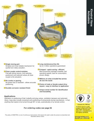 2
Kinetrol's rigorous quality
program is approved to ISO
9001:2008 ensuring that
each unit is manufactured to
the highest standards.
Certificate No. FM22163
Single moving part
Simplest and most reliable mechanism for
quarter-turn rotary actuation.
Close couple control modules
Fail-safe spring returns, limit switches,
positioners and solenoid valves all close
couple to the actuators.
No cranks or gearing
No power loss or backlash - allows accurate
positioning.
Durable corrosion resistant finish
Long maintenance-free life
Up to 4 million operations guaranteed.
Compact - space saving - efficient
Best torque/size package available, fast
operating speeds, best air consumption,
proven design.
Millions of units in trouble free service
all over the world
Choice of male or female output drive
square - easy to interface to application
Unique serial number for identification
and traceability
Applications
Operation or positioning of ball, butterfly and plug valves, ventilation dampers and automatic
doors. Uses also include movement and positioning of components during manufacture - in fact
anything that needs to be turned through 90° or less, automatically or by remote control.
For ordering codes see page 62
The policy of KINETROL is one of continuous improvement. We reserve the right to alter the product as described and
illustrated without notice.
KinetrolVane
Actuators
Long life epoxy
or PTFE internal
finishDurable epoxy stove
enamel finish
Easy stop adjustment at each
end of stroke for accurate
seating
Integral vane/shaft casting -
only one moving part
Manual override square
and position indicator
Stainless steel expanders
ensure long term lip/seal
case contact
Space filling/energy absorbent
sideplates (polymer or metal)
Double opposed lip seals
for effective sealing and
long maintenance free life
Corrosion resistant zinc (non-
incendive) or aluminium alloy
case
 