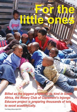 10 ♦ Rotary Africa ♦ April 2015
Billed as the biggest project of its kind in South
Africa, the Rotary Club of Claremont’s Injongo
Educare project is preparing thousands of tots
to excel academically.
For the
little ones
 