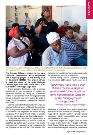April 2015 ♦ Rotary Africa ♦ 11
The Injongo Educare project is an early
childhood development (ECD) programme
and a flagship project of the Rotary Club
of Claremont (D9350). The project strives
to meet the needs of the underprivileged
children, aged from birth to six years, at 47
ECD centres in Philippi, Cape Town.
It also presents businesses with a tangible
opportunity to help thousands of children by
becoming involved. By doing so, businesses
partner in a programme which allows government,
private enterprise and civil society to unite to
tackle one of the greatest challenges society has
ever faced.
Only 70 percent of children in South Africa are
involved in formal early childhood development
(ECD) programmes and only 10 percent of the
ECD centres are registered for social subsidy
assistance from government, meet or exceed
minimum standards and are financially secure.
In terms of the Children’s Act, government is
not mandated to provide ECD services, which are
classified as ‘partial care’ services. This means
that non-profit organisations are responsible for
the provision of the bulk of ECD services and
therefore the need to find donors to make up for
the government shortfall is enormous.
For the Rotary Club of Claremont, engaging
in a long-term ECD project made sense as it
addresses a massive need which government
resources do not provide for. Investing in ECD
helps at-risk children achieve greater school
readiness, social responsibility and general
socio-economic success.
The club began the project with an initial
five year involvement with 47 ECDs in Philippi
West. These ECDs were chosen because they
were sustainable beyond the club’s investment.
The massive project will not only aid the young school children, but will also provide training and
development for school staff, governing bodies, caregivers and parents.
“Each year, more than 3 000
children receive a range of
services which they would not
have had access to. Support
for the Injongo project
changes lives.”
- Pumeza Mahobe, project manager
projects
 