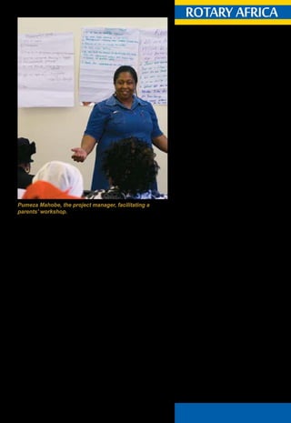 April 2015 ♦ Rotary Africa ♦ 13
20.030. Subscription to Magazines.
20.030.1. Required Subscription.
Each member of a club not located in the United
States or Canada and each member of an e-club
shall become a paid subscriber to the official
magazine of RI or to a Rotary magazine* approved
and prescribed for that club by the board. Two
Rotarians residing at the same address have the
option to subscribe jointly to the official magazine.
The members shall maintain such subscriptions for
the duration of their membership.** Each member
shall have the option to choose to receive either a
printed copy by mail or an electronic copy via the
internet where available.***
*The Rotary magazine approved for Africa is
Rotary Africa.
** Such subscription shall be collected by the club
from its members and forwarded to Rotary Africa
on behalf of the member.
*** Rotary Africa provides an electronic copy
and should a member prefer to subscribe to the
electronic version they may do so by accessing
the Rotary Africa website – www.rotaryafrica.com
and completing the request for a digital version.
Rotary Africa half-yearly subscription:
1st January 2015 - R125 per member.
1st July 2015 - R135 per member.
Rotary Africa subscriptions are billed to the club
in January and July and are due within 30 days.
The invoicing is calculated on the total number of
members on the mailing list.
What do Rotary Club secretaries need to do?
•	 Send an updated members’ list to Rotary
Africa in January and July.
•	 Register new members with Rotary Africa
when they join Rotary.
•	 Advise Rotary Africa of any changes in
membership such as: Resignations, address
updates, deceased members as they occur.
What do Assistant Governors need to do on behalf of
the District Governor?
•	 Ensure that Clubs adhere to the above
requirements.
rotary africarotary africa
Subscription
guidelines
2013 Manual of Procedure:
RI Bylaws - Articles 20
and other stakeholders involved in it.
A physical needs assessment of the centres was
conducted and involved an audit of physical status.
Shortcomings identified by the assessment were dealt with.
Equipment, fridges, deep freezers, gas cooking stoves,
electrical cooking stoves, microwaves, washing machines,
urns, mattresses, blankets, fire extinguishers and first-aid
kits were distributed to all 47 centres. Six educare centres
also received new roofs.
A physical upgrade of Sakhingomso Educare Centre was
undertaken as an initial pilot of the project in September
2012. Corporate funding to the value of R3.6 million from
Lewis Group Ltd, was secured for structural upgrades of
Albertina Sisulu, Monwood and Nontsebenziswano Educare
Centres in October 2013. A memorandum of understanding
with the Philippi West ECD Forum was also accepted and
implemented.
A baseline survey to establish the capacity of each
centre in terms of governance, administration and human
resources, education programmes and registration with
government entities was conducted. It also established the
centres’ compliance with fire, health and safety standards.
In addition, the project has trained 47 educators in the
basics of ECD, 22 Grade R educators in maths and science,
10 educators in toddler and baby care. Seven educators
have earned their NQF level four and five.
Pumeza Mahobe, the project manager, facilitating a
parents’ workshop.
 