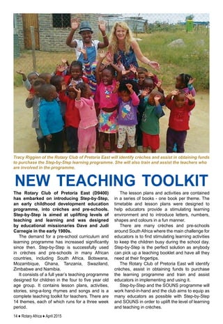 14 ♦ Rotary Africa ♦ April 2015
The Rotary Club of Pretoria East (D9400)
has embarked on introducing Step-by-Step,
an early childhood development education
programme, into crèches and pre-schools.
Step-by-Step is aimed at uplifting levels of
teaching and learning and was designed
by educational missionaries Dave and Judi
Carnegie in the early 1980s.
The demand for a pre-school curriculum and
learning programme has increased significantly
since then. Step-by-Step is successfully used
in crèches and pre-schools in many African
countries, including South Africa, Botswana,
Mozambique, Ghana, Tanzania, Swaziland,
Zimbabwe and Namibia.
It consists of a full year’s teaching programme
designed for children in the four to five year old
age group. It contains lesson plans, activities,
stories, sing-a-long rhymes and songs and is a
complete teaching toolkit for teachers. There are
14 themes, each of which runs for a three week
period.
The lesson plans and activities are contained
in a series of books - one book per theme. The
timetable and lesson plans were designed to
help educators provide a stimulating learning
environment and to introduce letters, numbers,
shapes and colours in a fun manner.
There are many crèches and pre-schools
around South Africa where the main challenge for
educators is to find stimulating learning activities
to keep the children busy during the school day.
Step-by-Step is the perfect solution as anybody
can pick up a teaching booklet and have all they
need at their fingertips.
The Rotary Club of Pretoria East will identify
crèches, assist in obtaining funds to purchase
the learning programme and train and assist
educators in implementing and using it.
Step-by-Step and the SOUNS programme will
work hand-in-hand and the club aims to equip as
many educators as possible with Step-by-Step
and SOUNS in order to uplift the level of learning
and teaching in crèches.
Tracy Riggien of the Rotary Club of Pretoria East will identify crèches and assist in obtaining funds
to purchase the Step-by-Step learning programme. She will also train and assist the teachers who
are involved in the programme.
new teaching toolkit
 