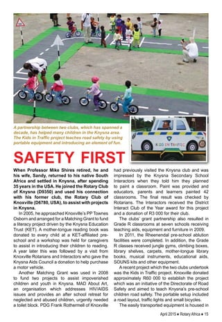 April 2015 ♦ Rotary Africa ♦ 15
When Professor Mike Shires retired, he and
his wife, Sandy, returned to his native South
Africa and settled in Knysna, after spending
35 years in the USA. He joined the Rotary Club
of Knysna (D9350) and used his connection
with his former club, the Rotary Club of
Knoxville (D6780, USA), to assist with projects
in Knysna.
In 2005, he approached Knoxville’s PP Townes
Osborn and arranged for a Matching Grant to fund
a literacy project driven by the Knysna Education
Trust (KET). A mother-tongue reading book was
donated to every child at a KET-affiliated pre-
school and a workshop was held for caregivers
to assist in introducing their children to reading.
A year later this was followed by a visit from
Knoxville Rotarians and Interactors who gave the
Knysna Aids Council a donation to help purchase
a motor vehicle.
Another Matching Grant was used in 2008
to fund two projects to assist impoverished
children and youth in Knysna. MAD About Art,
an organisation which addresses HIV/AIDS
issues and provides an after school retreat for
neglected and abused children, urgently needed
a toilet block. PDG Frank Rothermell of Knoxville
had previously visited the Knysna club and was
impressed by the Knysna Secondary School
Interactors when they told him they planned
to paint a classroom. Paint was provided and
educators, parents and learners painted 42
classrooms. The final result was checked by
Rotarians. The Interactors received the District
Interact Club of the Year award for this project
and a donation of R3 000 for their club.
The clubs’ grant partnership also resulted in
Grade R classrooms at seven schools receiving
teaching aids, equipment and furniture in 2009.
In 2011, the Rheenendal pre-school ablution
facilities were completed. In addition, the Grade
R classes received jungle gyms, climbing boxes,
library shelves, carpets, mother-tongue library
books, musical instruments, educational aids,
SOUNS kits and other equipment.
A recent project which the two clubs undertook
was the Kids in Traffic project. Knoxville donated
approximately R60 000 to establish the project
which was an initiative of the Directorate of Road
Safety and aimed to teach Knysna’s pre-school
children road safety. The portable setup included
a road layout, traffic lights and small bicycles.
The easily transported equipment is housed in
safety first
A partnership between two clubs, which has spanned a
decade, has helped many children in the Knysna area.
The Kids in Traffic project teaches road safety by using
portable equipment and introducing an element of fun.
 