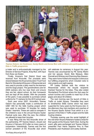 16 ♦ Rotary Africa ♦ April 2015
a trailer and is enthusiastically managed by the
Director of Service Projects, Andy Muir, with input
from Koos van Eeden.
Finally, Knysna’s first District Grant was
received from Knoxville. The proceeds were
shared between the Knysna Education Trust Food
Bank for Wonderland Educare in Rheenendal and
was used to provide a daily meal for the learners
and the Gogo project. The grandmothers care for
AIDS orphans who live near them and ensure
they are fed, attend school, do their homework
and are kept off the streets. With the proceeds
of the grant, it was possible to purchase school
uniforms for 71 orphans for the 2015 school year.
Each year since 2007, Knoxville’s Townes
Osborn has personally made a contribution of
US$1 000 for the Safe Cycling project which
was used to purchase 10 bicycles for needy
Grade 1 learners. These are used to compete in
the children’s race in the annual Knysna Oyster
Festival cycle race. After the race, the children
are allowed to keep their bicycles.
It was fitting that the first Knoxville driver of
the partnership, PP Townes Osborn, should visit
Knysna in February 2015 after so many years of
cooperation. Interestingly, Townes was the first
woman president of the Knoxville club which
will celebrate its centenary in August this year.
Townes was accompanied by PE Sandy Martin
and her spouse, David, Bob Marquis, Allen
Pannell and Whitney and Channing Ray-Dawson.
They were home hosted and enjoyed a strenuous
but fulfilling programme which included visits to
club projects and sight seeing.
PP Lesley Satchel took the visitors to
Rheenendal where the bicycle recipients
thanked Townes for the bikes. They also visited
Wonderland Pre-School where the club pays for
school lunches and Lovelife to meet four of the
gogos and about 50 children.
The next morning saw the launch of Kids in
Traffic at Judah Square. Thereafter they went
to Sinethemba Skills Centre which has been
supported for many years by the Knysna club. In
the afternoon they met members and coaches of
the Knysna Sports School Trust which is a co-
sponsor of the Kids in Traffic project and the Safe
Cycling initiative.
Thursday evening was the social highlight of
the visit when Knysna Rotarians hosted a braai for
their guests at the Knysna Yacht Club. During the
event, gifts were exchanged and Townes Osborn
presented Paul Harris Sapphire Pins to Past
Presidents Joan Huskisson and Lesley Satchel.
Townes Osborn, Ian Huskisson, Sandy Martin and Anrew Muir with children who participated in the
Kids in Traffic programme.
 