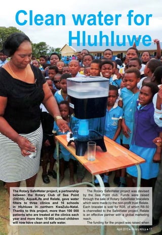 April 2015 ♦ Rotary Africa ♦ 17
Clean water for
Hluhluwe
The Rotary SafeWater project, a partnership
between the Rotary Club of Sea Point
(D9350), Aqua4Life and Relate, gave water
filters to three clinics and 16 schools
in Hluhluwe in northern KwaZulu-Natal.
Thanks to this project, more than 100 000
patients who are treated at the clinics each
year and more than 10 000 school children
will now have clean and safe water.
The Rotary SafeWater project was devised
by the Sea Point club. Funds were raised
through the sale of Rotary SafeWater bracelets
which were made by the non-profit trust Relate.
Each bracelet is sold for R35, of which R8.50
is channelled to the SafeWater project. Relate
is an effective partner with a global marketing
reach.
The funding for the project was raised when
 