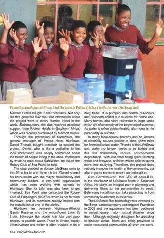 18 ♦ Rotary Africa ♦ April 2015
Marriott Hotels bought 5 000 bracelets. Not only
did this generate R42 500, but information about
the project went to every Marriott Hotel in the
world. Subsequently, the club received excellent
support from Protea Hotels in Southern Africa,
which was recently purchased by Marriott Hotels.
Through the promotion of SafeWater, the
general manager of Protea Hotel Hluhluwe,
Daniel Tharatt, bought bracelets to support the
project. Daniel, who is like a godfather to the
local community, was deeply concerned about
the health of people living in the area. Impressed
by what he read about SafeWater, he asked the
Rotary Club of Sea Point for help.
The club decided to donate LifeStraw units to
the 16 schools and three clinics. Daniel shared
his enthusiasm with the mayor, municipality and
community leaders. A non-profit organisation
which has been working with schools in
Hluhluwe, Star for Life, was also keen to get
involved. Sea Point also contacted the Rotary
Club of Empangeni (D9370), which is not far from
Hluhluwe, and its members readily helped with
the installation at one of the clinics.
Hluhluwe lies between Hluhluwe-iMfolosi
Game Reserve and the magnificent Lake St
Lucia. However, the tourist hub has very poor
access to potable water. There is limited supply
infrastructure and water is often trucked in on a
daily basis. It is pumped into central reservoirs
and residents collect it in buckets for home use.
Many homes also store rainwater in large tanks
which are often empty at the beginning of summer.
As water is often contaminated, diarrhoea is rife
particularly in summer.
In many households, poverty and no access
to electricity causes people to chop down trees
for firewood to boil water. Thanks to the LifeStraw
unit, water no longer needs to be boiled and
this will dramatically reduce environmental
degradation. With less time being spent fetching
water and firewood, children will be able to spend
more time studying. Therefore, this project does
not only improve the health of the community, but
also impacts on environment and education.
Nico Germishuizen, the CEO of Aqua4Life,
is the distributor of LifeStraw filters in Southern
Africa. He plays an integral part in planning and
delivering filters to the communities in need.
Before any installation can take place, buy in from
community leadership is essential.
The LifeStraw filter technology was invented by
the Swiss-based company Vestergaard-Frandsen
in 2005 and the equipment has been deployed
in almost every major natural disaster since
then. Although originally designed for assisting
in disaster areas, filters are being provided to
under-resourced communities all over the world.
Excited school girls at Phum Lani Sivananda Primary School with the new LifeStraw unit.
 