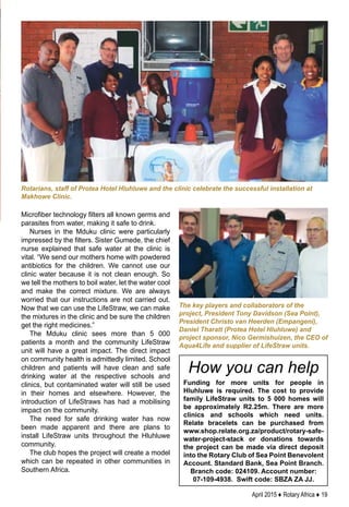 April 2015 ♦ Rotary Africa ♦ 19
Microfiber technology filters all known germs and
parasites from water, making it safe to drink.
Nurses in the Mduku clinic were particularly
impressed by the filters. Sister Gumede, the chief
nurse explained that safe water at the clinic is
vital. “We send our mothers home with powdered
antibiotics for the children. We cannot use our
clinic water because it is not clean enough. So
we tell the mothers to boil water, let the water cool
and make the correct mixture. We are always
worried that our instructions are not carried out.
Now that we can use the LifeStraw, we can make
the mixtures in the clinic and be sure the children
get the right medicines.”
The Mduku clinic sees more than 5 000
patients a month and the community LifeStraw
unit will have a great impact. The direct impact
on community health is admittedly limited. School
children and patients will have clean and safe
drinking water at the respective schools and
clinics, but contaminated water will still be used
in their homes and elsewhere. However, the
introduction of LifeStraws has had a mobilising
impact on the community.
The need for safe drinking water has now
been made apparent and there are plans to
install LifeStraw units throughout the Hluhluwe
community.
The club hopes the project will create a model
which can be repeated in other communities in
Southern Africa.
The key players and collaborators of the
project, President Tony Davidson (Sea Point),
President Christo van Heerden (Empangeni),
Daniel Tharatt (Protea Hotel Hluhluwe) and
project sponsor, Nico Germishuizen, the CEO of
Aqua4Life and supplier of LifeStraw units.
Funding for more units for people in
Hluhluwe is required. The cost to provide
family LifeStraw units to 5 000 homes will
be approximately R2.25m. There are more
clinics and schools which need units.
Relate bracelets can be purchased from
www.shop.relate.org.za/product/rotary-safe-
water-project-stack or donations towards
the project can be made via direct deposit
into the Rotary Club of Sea Point Benevolent
Account. Standard Bank, Sea Point Branch.
Branch code: 024109. Account number:
07-109-4938. Swift code: SBZA ZA JJ.
Rotarians, staff of Protea Hotel Hluhluwe and the clinic celebrate the successful installation at
Makhowe Clinic.
How you can help
 