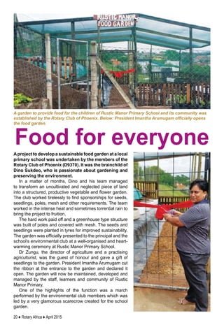 20 ♦ Rotary Africa ♦ April 2015
Aproject to develop a sustainable food garden at a local
primary school was undertaken by the members of the
Rotary Club of Phoenix (D9370). It was the brainchild of
Dino Sukdeo, who is passionate about gardening and
preserving the environment.
In a matter of months, Dino and his team managed
to transform an uncultivated and neglected piece of land
into a structured, productive vegetable and flower garden.
The club worked tirelessly to find sponsorships for seeds,
seedlings, poles, mesh and other requirements. The team
worked in the intense heat and sometimes torrential rain to
bring the project to fruition.
The hard work paid off and a greenhouse type structure
was built of poles and covered with mesh. The seeds and
seedlings were planted in tyres for improved sustainability.
The garden was officially presented to the principal and the
school’s environmental club at a well-organised and heart-
warming ceremony at Rustic Manor Primary School.
Dr Zungu, the director of agriculture and a practising
agriculturist, was the guest of honour and gave a gift of
seedlings to the garden. President Imantha Arumugam cut
the ribbon at the entrance to the garden and declared it
open. The garden will now be maintained, developed and
managed by the staff, learners and community of Rustic
Manor Primary. 
One of the highlights of the function was a march
performed by the environmental club members which was
led by a very glamorous scarecrow created for the school
garden.
A garden to provide food for the children of Rustic Manor Primary School and its community was
established by the Rotary Club of Phoenix. Below: President Imantha Arumugam officially opens
the food garden.
Food for everyone
 