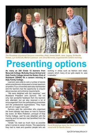 April 2015 ♦ Rotary Africa ♦ 21
As many as 200 Grade 12 learners from
Maryvale College, McAuley House School and
Holy Family College joined the Rotary Club of
Rosebank (D9400) for a careers morning at
Holy Family College.
Learners were able to visit a number of stands
where practitioners showcased a broad spectrum
ofcareers.Fouruniversitieswerealsorepresented
and the learners had the opportunity to enquire
about courses and entrance requirements.
“We were delighted with the response,” said
Rosebank President John Symons. “We not
only had wonderful feedback from the learners
who attended, but we also received a lot of
encouragement from the participating universities
and the professional organisations. They hope
we will run it again next year.”
Symons said the committee who organised
the event already had ideas on how to improve
the event. Dr Mark Potterton, principal of Holy
Family College, said he was delighted with the
morning and his learners had benefited from the
experience.
“Grade 12s need as much input as possible
when it comes to career choices. The opportunity
they had to meet and question people who are
working in areas such as fashion and retail,
careers which many of our girls aspire to, was
invaluable.”
David Bradshaw mans the travel and tourism
stand with Dr Neville Howes.
The Rosebank Vocational Services committee, Peter James-Smith, Jane Lagaay, Dr Neville
Howes, Lyn Collocott, Marion Laserson and Jerry Bernardo, organised the careers morning.
Presenting options
 