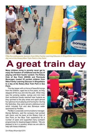 22 ♦ Rotary Africa ♦ April 2015
Many children living in poverty never get to
enjoy the freedom of childhood and the joy of
playing until their hearts’ content. The Rotary
Club of Sea Point (D9350) and Peninsula
Beverages treated 55 excited children from
Ilitha Family Learning Educare in Khayelitsha
to a day at the Rotary Blue Train Park in Sea
Point.
The day began with a chorus of beautiful songs
from the children, aged two to five years, as they
stepped off the bus and into the park. When they
saw the jumping castles, swings and mini train
their excitement levels reached near hysteria as
they sprinted to the play areas and spent almost
four glorious hours playing and having fun. During
the festivities, they were served a delicious lunch
which included fruit and also Bonaqua water
sponsored by PenBev.
PenBev’s corporate communications manager,
Denise Behrens, said the company had worked
with Gavin and his team at the Rotary Club of
Sea Point on the Blue Train experience for a
number of years and supported many outreach
programmes for disadvantaged children. “We are
pleased to be in a position where we are able to
help with these initiatives.”
Fifty-five enthusiastic learners from Ilitha Family Learning Educare in Khayelitsha were treated to a
day out at the Rotary Blue Train Park in Sea Point.
A great train day
 