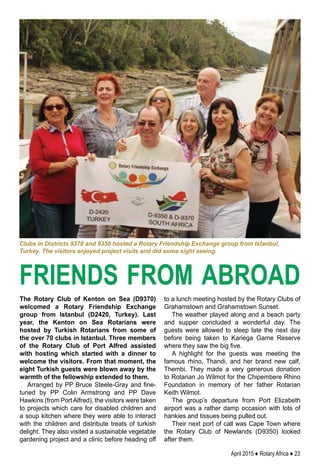 April 2015 ♦ Rotary Africa ♦ 23
The Rotary Club of Kenton on Sea (D9370)
welcomed a Rotary Friendship Exchange
group from Istanbul (D2420, Turkey). Last
year, the Kenton on Sea Rotarians were
hosted by Turkish Rotarians from some of
the over 70 clubs in Istanbul. Three members
of the Rotary Club of Port Alfred assisted
with hosting which started with a dinner to
welcome the visitors. From that moment, the
eight Turkish guests were blown away by the
warmth of the fellowship extended to them.
Arranged by PP Bruce Steele-Gray and fine-
tuned by PP Colin Armstrong and PP Dave
Hawkins (from PortAlfred), the visitors were taken
to projects which care for disabled children and
a soup kitchen where they were able to interact
with the children and distribute treats of turkish
delight. They also visited a sustainable vegetable
gardening project and a clinic before heading off
to a lunch meeting hosted by the Rotary Clubs of
Grahamstown and Grahamstown Sunset.
The weather played along and a beach party
and supper concluded a wonderful day. The
guests were allowed to sleep late the next day
before being taken to Kariega Game Reserve
where they saw the big five.
A highlight for the guests was meeting the
famous rhino, Thandi, and her brand new calf,
Thembi. They made a very generous donation
to Rotarian Jo Wilmot for the Chipembere Rhino
Foundation in memory of her father Rotarian
Keith Wilmot.
The group’s departure from Port Elizabeth
airport was a rather damp occasion with lots of
hankies and tissues being pulled out.
Their next port of call was Cape Town where
the Rotary Club of Newlands (D9350) looked
after them.
friends from abroad
Clubs in Districts 9370 and 9350 hosted a Rotary Friendship Exchange group from Istanbul,
Turkey. The visitors enjoyed project visits and did some sight seeing.
 