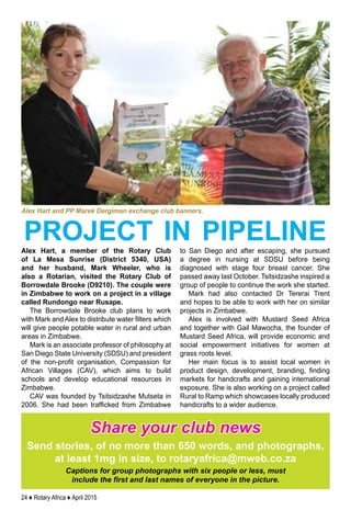 24 ♦ Rotary Africa ♦ April 2015
Alex Hart, a member of the Rotary Club
of La Mesa Sunrise (District 5340, USA)
and her husband, Mark Wheeler, who is
also a Rotarian, visited the Rotary Club of
Borrowdale Brooke (D9210). The couple were
in Zimbabwe to work on a project in a village
called Rundongo near Rusape.
The Borrowdale Brooke club plans to work
with Mark and Alex to distribute water filters which
will give people potable water in rural and urban
areas in Zimbabwe.
Mark is an associate professor of philosophy at
San Diego State University (SDSU) and president
of the non-profit organisation, Compassion for
African Villages (CAV), which aims to build
schools and develop educational resources in
Zimbabwe.
CAV was founded by Tsitsidzashe Mutseta in
2006. She had been trafficked from Zimbabwe
to San Diego and after escaping, she pursued
a degree in nursing at SDSU before being
diagnosed with stage four breast cancer. She
passed away last October. Tsitsidzashe inspired a
group of people to continue the work she started.
Mark had also contacted Dr Tererai Trent
and hopes to be able to work with her on similar
projects in Zimbabwe.
Alex is involved with Mustard Seed Africa
and together with Gail Mawocha, the founder of
Mustard Seed Africa, will provide economic and
social empowerment initiatives for women at
grass roots level.
Her main focus is to assist local women in
product design, development, branding, finding
markets for handcrafts and gaining international
exposure. She is also working on a project called
Rural to Ramp which showcases locally produced
handicrafts to a wider audience.
Share your club news
Send stories, of no more than 650 words, and photographs,
at least 1mg in size, to rotaryafrica@mweb.co.za
Captions for group photographs with six people or less, must
include the first and last names of everyone in the picture.
Alex Hart and PP Marek Dergiman exchange club banners.
project in pipeline
 