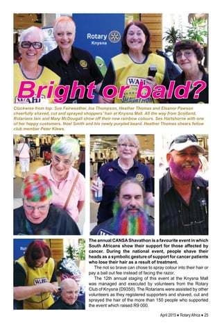 April 2015 ♦ Rotary Africa ♦ 25
The annual CANSA Shavathon is a favourite event in which
South Africans show their support for those affected by
cancer. During the national event, people shave their
heads as a symbolic gesture of support for cancer patients
who lose their hair as a result of treatment.
The not so brave can chose to spray colour into their hair or
pay a bail out fee instead of facing the razor.
The 12th annual staging of this event at the Knysna Mall
was managed and executed by volunteers from the Rotary
Club of Knysna (D9350). The Rotarians were assisted by other
volunteers as they registered supporters and shaved, cut and
sprayed the hair of the more than 150 people who supported
the event which raised R9 000.
Clockwise from top: Sue Fairweather, Ina Thompson, Heather Thomas and Eleanor Pawson
cheerfully shaved, cut and sprayed shoppers’ hair at Knysna Mall. All the way from Scotland,
Rotarians Iain and Mary McDougall show off their new rainbow colours. Ses Hartshorne with one
of her happy customers. Noel Smith and his newly purpled beard. Heather Thomas shears fellow
club member Peter Klews.
Bright or bald?
 