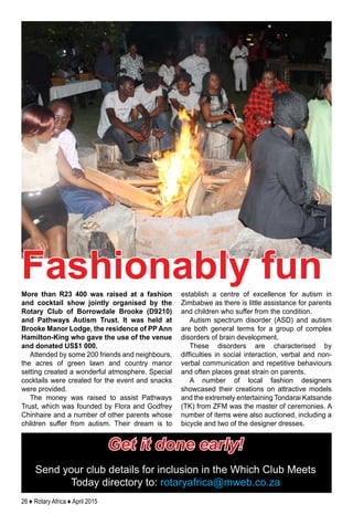 26 ♦ Rotary Africa ♦ April 2015
More than R23 400 was raised at a fashion
and cocktail show jointly organised by the
Rotary Club of Borrowdale Brooke (D9210)
and Pathways Autism Trust. It was held at
Brooke Manor Lodge, the residence of PP Ann
Hamilton-King who gave the use of the venue
and donated US$1 000.
Attended by some 200 friends and neighbours,
the acres of green lawn and country manor
setting created a wonderful atmosphere. Special
cocktails were created for the event and snacks
were provided.
The money was raised to assist Pathways
Trust, which was founded by Flora and Godfrey
Chinhaire and a number of other parents whose
children suffer from autism. Their dream is to
establish a centre of excellence for autism in
Zimbabwe as there is little assistance for parents
and children who suffer from the condition.
Autism spectrum disorder (ASD) and autism
are both general terms for a group of complex
disorders of brain development.
These disorders are characterised by
difficulties in social interaction, verbal and non-
verbal communication and repetitive behaviours
and often places great strain on parents.
A number of local fashion designers
showcased their creations on attractive models
and the extremely entertaining Tondarai Katsande
(TK) from ZFM was the master of ceremonies. A
number of items were also auctioned, including a
bicycle and two of the designer dresses.
Get it done early!
Send your club details for inclusion in the Which Club Meets
Today directory to: rotaryafrica@mweb.co.za
Fashionably fun
 