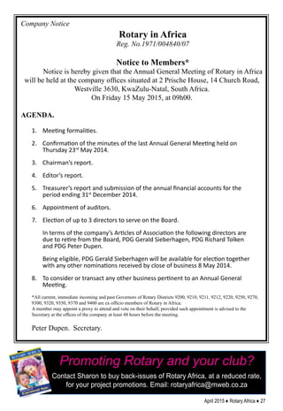 April 2015 ♦ Rotary Africa ♦ 27
Company Notice
Rotary in Africa
Reg. No.1971/004840/07
Notice to Members*
Notice is hereby given that the Annual General Meeting of Rotary in Africa
will be held at the company offices situated at 2 Prische House, 14 Church Road,
Westville 3630, KwaZulu-Natal, South Africa.
On Friday 15 May 2015, at 09h00.
AGENDA.
1.	 Meeting formalities.
2.	 Confirmation of the minutes of the last Annual General Meeting held on
Thursday 23rd
May 2014.
3.	 Chairman’s report.
4.	 Editor’s report.
5.	 Treasurer’s report and submission of the annual financial accounts for the
period ending 31st
December 2014.
6.	 Appointment of auditors.
7.	 Election of up to 3 directors to serve on the Board.
In terms of the company’s Articles of Association the following directors are
due to retire from the Board, PDG Gerald Sieberhagen, PDG Richard Tolken
and PDG Peter Dupen.
Being eligible, PDG Gerald Sieberhagen will be available for election together
with any other nominations received by close of business 8 May 2014.
8.	 To consider or transact any other business pertinent to an Annual General
Meeting.
*All current, immediate incoming and past Governors of Rotary Districts 9200, 9210, 9211, 9212, 9220, 9250, 9270,
9300, 9320, 9350, 9370 and 9400 are ex officio members of Rotary in Africa.
A member may appoint a proxy to attend and vote on their behalf, provided such appointment is advised to the
Secretary at the offices of the company at least 48 hours before the meeting.
Peter Dupen. Secretary.
Promoting Rotary and your club?
Contact Sharon to buy back-issues of Rotary Africa, at a reduced rate,
for your project promotions. Email: rotaryafrica@mweb.co.za
 