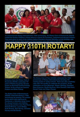 28 ♦ Rotary Africa ♦ April 2015
The Rotary Club of Kirstenbosch
(D9350) celebrated Rotary’s 110th
anniversary by packing 110 comfort
packs which were delivered to
Carehaven, a Salvation Army home
for abused women and children.
Among the packers were Paul Faure,
Richard Browne, Laura Bekker,
Ruth Browne, Bob Harvey, Christine
Harvey and Dai Davies.
The Rotary Club of Paarl (D9350) celebrated the 110th
anniversary of Rotary International by donating 110
reading books to needy schools. There was also a birthday
cake with 110 candles to celebrate the occasion. At the
celebration are Gus Molenaar, Selwyn Sterling, President
Deon Erasmus, Kaufie Kaufman, Dave Overturf, Rob Koch,
Gerald Truter and Steyn Pienaar.
Rotarians from the Rotary Club of
Newlands (D9350) celebrated 110
years of Rotary by giving 110 new
books to Rosmead Central Primary
School. At the school are Corinne
Hudson and Brian Pickup.
To commemorate Rotary International’s 110th anniversary, the Rotary Club of Chatsworth (D9370)
visited the Durban Children’s Home which is a haven for homeless, orphaned and abused children.
Toys were given to each of the children before President Ansuyah Moodley cut the birthday cake
and the party started. Other treats and food hampers were also taken to the home.
Happy 110th Rotary!Happy 110th Rotary!
 