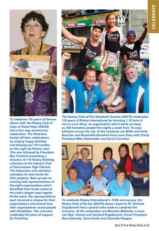 April 2015 ♦ Rotary Africa ♦ 29
To celebrate Rotary International’s 110th anniversary, the
Rotary Club of De Aar (D9370) drank a toast to RI. Gerhard
Engelbrecht had a special cake made to celebrate the
occasion. At the celebration are Maureen Malherbe, Louise
van Wyk, Doreen and Gerhard Engelbrecht, (front) President
Rina Edwards, Carol Smith and Charlotte Klopper.
To celebrate 110 years of Service
Above Self, the Rotary Club of
Cape of Good Hope (D9350)
had a four way anniversary
celebration. The Rotarians
kicked off their celebrations
by singing happy birthday
and blowing out 110 candles
on the Light Up Rotary cake.
This was followed by President
Bev Frieslich presenting a
donation of 110 Rotary Birthday
calendars to the Interact Club
of Simonstown High Patriots.
The Interactors will sell these
calendars to raise funds for
their projects. Next up was an
evening with representatives of
the eight organisations which
benefited from funds raised at
the club’s dragon boat regatta.
At the event, the representatives
each received a cheque for their
organisations and shared how
their organisations assist people
with disabilities. The club also
celebrated 30 years of support
for PolioPlus.
The Rotary Club of Port Elizabeth Sunrise (D9370) celebrated
110 years of Rotary International by donating 1.10 tons of
rice to Love Story, an organisation which feeds as many
as 300 homeless people five nights a week from 15 soup
kitchens across the city. At the handover are Willie and Anita
Boucher and Mzwandile Busakwe from Love Story with (front)
President Mike Zoetmulder and David Counihan.
celebrate
 