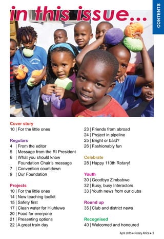 April 2015 ♦ Rotary Africa ♦ 3
in this issue...
contents
Cover story
10 | For the little ones
	
Regulars
4 | From the editor
5 | Message from the RI President
6 | What you should know
Foundation Chair’s message
7 | Convention countdown
9 | Our Foundation
Projects
10 | For the little ones
14 | New teaching toolkit
15 | Safety first
17 | Clean water for Hluhluwe
20 | Food for everyone
21 | Presenting options
22 | A great train day
23 | Friends from abroad
24 | Project in pipeline
25 | Bright or bald?
26 | Fashionably fun
Celebrate
28 | Happy 110th Rotary!
Youth
30 | Goodbye Zimbabwe
32 | Busy, busy Interactors
33 | Youth news from our clubs
Round up
35 | Club and district news
Recognised
40 | Welcomed and honoured
 