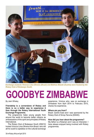 30 ♦ Rotary Africa ♦ April 2015
By Jean Whaley
Friendship is a cornerstone of Rotary and
there is no a better way to experience it
than through the Rotary International Youth
Exchange Programme.
The programme helps young people from
around the world to become better citizens as
ambassadors of the spirit and principles of Rotary
International.
The Rotary Club of Bulawayo South (D9210)
hosted Vinicius Lima Oliveira from Brazil, who did
all he could to capitalise on the cultural exchange
experience. Vinicius who, was on exchange in
Zimbabwe from April 2014 to February 2015,
shares his experience.
Where are you from?
Brazil, Centre East and I was sponsored by the
Rotary Club of Sinop-Taruma (D4440).
How did you hear about the programme?
My father is a Rotarian and I was an Interactor. I
have always enjoyed being involved with Rotary
programmes.
Exchange students Vinicius Lima Oliveira (Brazil) and Mathias Blazek (Austria) were hosted by the
Rotary Club of Bulawayo South.
goodbye zimbabwe
 