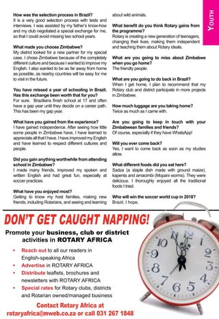 April 2015 ♦ Rotary Africa ♦ 31
Youth
How was the selection process in Brazil?
It is a very good selection process with tests and
interviews. I was assisted by my father’s know-how
and my club negotiated a special exchange for me,
so that I could avoid missing two school years.
What made you choose Zimbabwe?
My district looked for a new partner for my special
case. I chose Zimbabwe because of the completely
different culture and because I wanted to improve my
English. I also wanted to be as far away from home
as possible, as nearby countries will be easy for me
to visit in the future.
You have missed a year of schooling in Brazil.
Has this exchange been worth that for you?
For sure. Brazilians finish school at 17 and often
have a gap year until they decide on a career path.
This has been my gap year.
What have you gained from the experience?
I have gained independence. After seeing how little
some people in Zimbabwe have, I have learned to
appreciate all that I have. I have improved my English
and have learned to respect different cultures and
people.
Did you gain anything worthwhile from attending
school in Zimbabwe?
I made many friends, improved my spoken and
written English and had great fun, especially at
soccer practices.
What have you enjoyed most?
Getting to know my host families, making new
friends, including Rotarians, and seeing and learning
about wild animals.
What benefit do you think Rotary gains from
the programme?
Rotary is creating a new generation of teenagers,
changing their lives, making them independent
and teaching them about Rotary ideals.
What are you going to miss about Zimbabwe
when you go home?
The friendly people.
What are you going to do back in Brazil?
When I get home, I plan to recommend that my
Rotary club and district participate in more projects
in Zimbabwe.
How much luggage are you taking home?
Twice as much as I came with.
Are you going to keep in touch with your
Zimbabwean families and friends?
Of course, especially if they have WhatsApp!
Will you ever come back?
Yes, I want to come back as soon as my studies
allow.
What different foods did you eat here?
Sadza (a staple dish made with ground maize),
kapenta and amacimbi (Mopani worms). They were
delicious. I thoroughly enjoyed all the traditional
foods I tried.
Who will win the soccer world cup in 2018?
Brazil, I hope.
Don’t get caught napping!
Promote your business, club or district
activities in ROTARY AFRICA
Contact Rotary Africa at
rotaryafrica@mweb.co.za or call 031 267 1848
•	 Reach out to all our readers in
English-speaking Africa
•	 Advertise in ROTARY AFRICA
•	 Distribute leaflets, brochures and
newsletters with ROTARY AFRICA
•	 Special rates for Rotary clubs, districts
and Rotarian owned/managed business
 