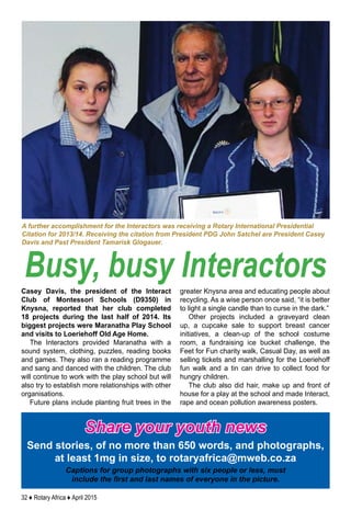 32 ♦ Rotary Africa ♦ April 2015
Casey Davis, the president of the Interact
Club of Montessori Schools (D9350) in
Knysna, reported that her club completed
18 projects during the last half of 2014. Its
biggest projects were Maranatha Play School
and visits to Loeriehoff Old Age Home.
The Interactors provided Maranatha with a
sound system, clothing, puzzles, reading books
and games. They also ran a reading programme
and sang and danced with the children. The club
will continue to work with the play school but will
also try to establish more relationships with other
organisations.
Future plans include planting fruit trees in the
greater Knysna area and educating people about
recycling. As a wise person once said, “it is better
to light a single candle than to curse in the dark.”
Other projects included a graveyard clean
up, a cupcake sale to support breast cancer
initiatives, a clean-up of the school costume
room, a fundraising ice bucket challenge, the
Feet for Fun charity walk, Casual Day, as well as
selling tickets and marshalling for the Loeriehoff
fun walk and a tin can drive to collect food for
hungry children.
The club also did hair, make up and front of
house for a play at the school and made Interact,
rape and ocean pollution awareness posters.
Busy, busy Interactors
A further accomplishment for the Interactors was receiving a Rotary International Presidential
Citation for 2013/14. Receiving the citation from President PDG John Satchel are President Casey
Davis and Past President Tamarisk Glogauer.
Share your youth news
Send stories, of no more than 650 words, and photographs,
at least 1mg in size, to rotaryafrica@mweb.co.za
Captions for group photographs with six people or less, must
include the first and last names of everyone in the picture.
 