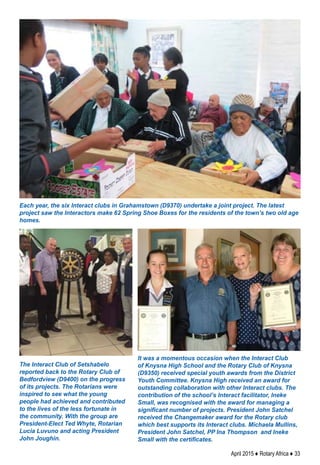 April 2015 ♦ Rotary Africa ♦ 33
Each year, the six Interact clubs in Grahamstown (D9370) undertake a joint project. The latest
project saw the Interactors make 62 Spring Shoe Boxes for the residents of the town’s two old age
homes.
It was a momentous occasion when the Interact Club
of Knysna High School and the Rotary Club of Knysna
(D9350) received special youth awards from the District
Youth Committee. Knysna High received an award for
outstanding collaboration with other Interact clubs. The
contribution of the school’s Interact facilitator, Ineke
Small, was recognised with the award for managing a
significant number of projects. President John Satchel
received the Changemaker award for the Rotary club
which best supports its Interact clubs. Michaela Mullins,
President John Satchel, PP Ina Thompson and Ineke
Small with the certificates.
The Interact Club of Setshabelo
reported back to the Rotary Club of
Bedfordview (D9400) on the progress
of its projects. The Rotarians were
inspired to see what the young
people had achieved and contributed
to the lives of the less fortunate in
the community. With the group are
President-Elect Ted Whyte, Rotarian
Lucia Luvuno and acting President
John Joughin.
 