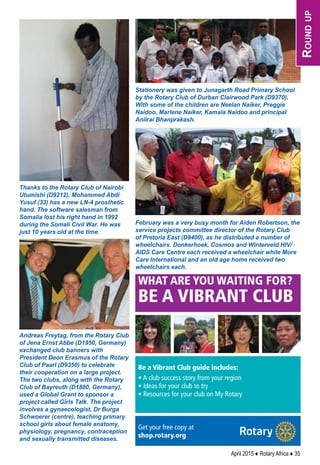 April 2015 ♦ Rotary Africa ♦ 35
Thanks to the Rotary Club of Nairobi
Utumishi (D9212), Mohammed Abdi
Yusuf (33) has a new LN-4 prosthetic
hand. The software salesman from
Somalia lost his right hand in 1992
during the Somali Civil War. He was
just 10 years old at the time.
Andreas Freytag, from the Rotary Club
of Jena Ernst Abbe (D1950, Germany)
exchanged club banners with
President Deon Erasmus of the Rotary
Club of Paarl (D9350) to celebrate
their cooperation on a large project.
The two clubs, along with the Rotary
Club of Bayreuth (D1880, Germany),
used a Global Grant to sponsor a
project called Girls Talk. The project
involves a gynaecologist, Dr Burga
Schwoerer (centre), teaching primary
school girls about female anatomy,
physiology, pregnancy, contraception
and sexually transmitted diseases.
Stationery was given to Junagarth Road Primary School
by the Rotary Club of Durban Clairwood Park (D9370).
With some of the children are Neelan Naiker, Preggie
Naidoo, Marlene Naiker, Kamala Naidoo and principal
Anilrai Bhanprakash.
February was a very busy month for Aiden Robertson, the
service projects committee director of the Rotary Club
of Pretoria East (D9400), as he distributed a number of
wheelchairs. Donkerhoek, Cosmos and Winterveld HIV/
AIDS Care Centre each received a wheelchair while More
Care International and an old age home received two
wheelchairs each.
I
f heroes seem to be every-
where these days, that’s
because they are, according
to Elizabeth Svoboda, who, in
What Makes a Hero? The Sur-
prising Science of Selflessness
(Current Hardcover, 2013),
delves into the science of how
and why people act selﬂessly.
The deﬁnition of a hero has
expanded from a quasi-mythi-
cal ﬁgure, she says, to include
soldiers, ﬁreﬁghters, and“social
heroes” – such as professional
football players who speak out
about head injuries, and kids
who stand up to bullies. This
reﬂects our culture’s assump-
tion that anyone can be a hero,
and creates the expectation that
we all should act heroically, or
at least “pro-socially,” to help
those in need.
But there is a fine line
between behaving altruistically
and acting heroically, and Svo-
boda spends much of the book
examining new research into
why we help others and
whether humans have evolved
an instinct for what’s called
“group selection” – meaning
that we help others because
group survival is better for all of
us. As evolutionary biologist
Charles Goodnight explains:
“You put one person in the mid-
dle of the jungle and they’re din-
ner. Twenty people, you have a
village. We can’t survive on our
own, but we can collectively.”
Svoboda reports on neuro-
science research that has found
that donating to a worthy cause
activates the same brain regions
as our craving for food and sex,
suggesting a similarly deep
motivation. She also explores
how volunteering can boost
health and life satisfaction.
The book closes with a prac-
tical look at how to cultivate
a more altruistic mindset.
Altruistic people tend to see
themselves as capable of getting
things done, and consider
themselves part of a larger
human family. They also, she
says, see life through a redemp-
tive lens, focusing on the good
that comes out of the bad.
These things make the diﬀer-
ence.“Heroes,”Svoboda writes,
“are mostly regular people who
harness their desire to care for
others and make an extraordi-
nary commitment to reach out
to them.” – FRANK BURES
We can be heroes, if just for one day
RE COMMENDED READING
UP FRONT
To Be Determined
½ h - " × ."
we all should act heroically, or
S E P T E M B E R 2 0 1 4 | T H E R O T A R I A N 1 9
WHAT ARE YOU WAITING FOR?
BE A VIBRANT CLUB
Be a Vibrant Club guide includes:
• A club success story from your region
• Ideas for your club to try
• Resources for your club on My Rotary
Get your free copy at
shop.rotary.org
Rotary International
2015 Convention
São Pauloto attend the
HOWARD TOURS
����� ���-���� ���� ����
����� ���-����
����������������������
�������������������
����������������������������
CA Seller of Travel: 101526-10
����������� �� �����
Rotarian owned and operated with
over �� ����� of experience taking
Rotarians to Rotary Conventions
Pre and Post Convention Tours
Brazil (Rio, Iguaçu, Amazon ),
Peru (Machu Picchu ), x
Argentina and beyond
Sao Paulo Hotels
Roundtrip Airfare
Roundup
 