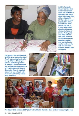 36 ♦ Rotary Africa ♦ April 2015
The Rotary Club of Klerksdorp
(D9370) ran a successful Skool
Tassie (school bag) project for
needy children. The project
was run under the guidance
of the club’s youth committee
and included the special efforts
of Past President JC Nel and
Charmaine Rider. It supplied
learners at two schools with
basic necessities they would
need for school.
The Rotary Club of Kloof (D9370) held a breakfast to thank the Anns for their help during the year.
In 1991, Noncedo
Gosani lost her right
hand in an accident
when she worked at a
butchery. She heard
about the Rotary Club
of Port Elizabeth’s
LN-4 prosthetic hand
project, Give Hope,
Give a Hand, from a
person she met at
a clinic. After much
planning, Noncedo
visited the home of
Denise Pudney and
was fitted with her
new hand. She was
accompanied by her
daughter, Spokazi,
who was thrilled to
see her mother write
with her dominant
hand for the first time
in 23 years.
 