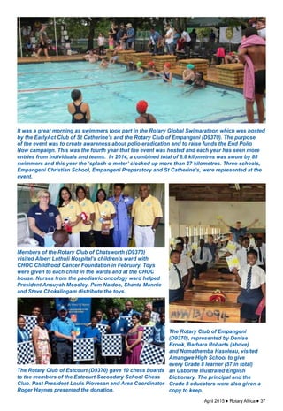 April 2015 ♦ Rotary Africa ♦ 37
It was a great morning as swimmers took part in the Rotary Global Swimarathon which was hosted
by the EarlyAct Club of St Catherine’s and the Rotary Club of Empangeni (D9370). The purpose
of the event was to create awareness about polio eradication and to raise funds the End Polio
Now campaign. This was the fourth year that the event was hosted and each year has seen more
entries from individuals and teams. In 2014, a combined total of 8.8 kilometres was swum by 88
swimmers and this year the ‘splash-o-meter’ clocked up more than 27 kilometres. Three schools,
Empangeni Christian School, Empangeni Preparatory and St Catherine’s, were represented at the
event.
The Rotary Club of Estcourt (D9370) gave 10 chess boards
to the members of the Estcourt Secondary School Chess
Club. Past President Louis Piovesan and Area Coordinator
Roger Haynes presented the donation.
The Rotary Club of Empangeni
(D9370), represented by Denise
Brook, Barbara Robarts (above)
and Nomathemba Haseleau, visited
Amangwe High School to give
every Grade 8 learner (57 in total)
an Usborne Illustrated English
Dictionary. The principal and the
Grade 8 educators were also given a
copy to keep.
Members of the Rotary Club of Chatsworth (D9370)
visited Albert Luthuli Hospital’s children’s ward with
CHOC Childhood Cancer Foundation in February. Toys
were given to each child in the wards and at the CHOC
house. Nurses from the paediatric oncology ward helped
President Ansuyah Moodley, Pam Naidoo, Shanta Mannie
and Steve Chokalingam distribute the toys.
 
