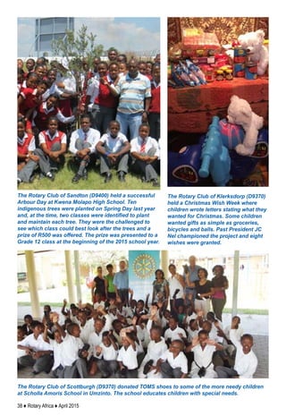 38 ♦ Rotary Africa ♦ April 2015
The Rotary Club of Sandton (D9400) held a successful
Arbour Day at Kwena Molapo High School. Ten
indigenous trees were planted on Spring Day last year
and, at the time, two classes were identified to plant
and maintain each tree. They were the challenged to
see which class could best look after the trees and a
prize of R500 was offered. The prize was presented to a
Grade 12 class at the beginning of the 2015 school year.
The Rotary Club of Klerksdorp (D9370)
held a Christmas Wish Week where
children wrote letters stating what they
wanted for Christmas. Some children
wanted gifts as simple as groceries,
bicycles and balls. Past President JC
Nel championed the project and eight
wishes were granted.
The Rotary Club of Scottburgh (D9370) donated TOMS shoes to some of the more needy children
at Scholla Amoris School in Umzinto. The school educates children with special needs.
 
