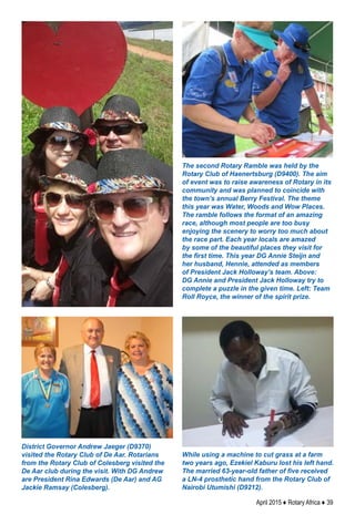 April 2015 ♦ Rotary Africa ♦ 39
District Governor Andrew Jaeger (D9370)
visited the Rotary Club of De Aar. Rotarians
from the Rotary Club of Colesberg visited the
De Aar club during the visit. With DG Andrew
are President Rina Edwards (De Aar) and AG
Jackie Ramsay (Colesberg).
While using a machine to cut grass at a farm
two years ago, Ezekiel Kaburu lost his left hand.
The married 63-year-old father of five received
a LN-4 prosthetic hand from the Rotary Club of
Nairobi Utumishi (D9212).
The second Rotary Ramble was held by the
Rotary Club of Haenertsburg (D9400). The aim
of event was to raise awareness of Rotary in its
community and was planned to coincide with
the town’s annual Berry Festival. The theme
this year was Water, Woods and Wow Places.
The ramble follows the format of an amazing
race, although most people are too busy
enjoying the scenery to worry too much about
the race part. Each year locals are amazed
by some of the beautiful places they visit for
the first time. This year DG Annie Steijn and
her husband, Hennie, attended as members
of President Jack Holloway’s team. Above:
DG Annie and President Jack Holloway try to
complete a puzzle in the given time. Left: Team
Roll Royce, the winner of the spirit prize.
 