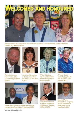 40 ♦ Rotary Africa ♦ April 2015
Peter and Ruth Stuart-Thompson are new members of the Rotary Club of Haenertsburg (D9400). With them is
President Jack Holloway (centre).
Welcomed and honoured
George Mua and TitilayoAdedokun-Helm are new
members of the Rotary Club of Waterfront (D9350).
MohamedAhmed
Mohamed was recognised
as a Paul Harris Fellow
by the Rotary Club of
Waterfront (D9350).
Evert Demmer received
a Sapphire Pin from the
Rotary Club of Flamingo-
Welkom (D9370).
Werner Kok is a new
member of the Rotary
Club of Flamingo-Welkom
(D9370).
Gerda van Wyk received
a Vocational award from
the Rotary Club of Durban
(D9370).
PPJoan Huskisson
received a Sapphire Pin
from the Rotary Club of
Knysna (D9350).
PPLesley Satchel
received a Sapphire Pin
from the Rotary Club of
Knysna (D9350).
 
