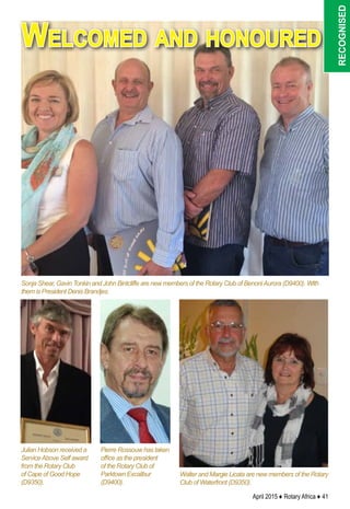 April 2015 ♦ Rotary Africa ♦ 41
Sonja Shear, Gavin Tonkin and John Bintcliffe are new members of the Rotary Club of BenoniAurora (D9400). With
them is President Denis Brandjes.
Julian Hobson received a
ServiceAbove Self award
from the Rotary Club
of Cape of Good Hope
(D9350).
Pierre Rossouw has taken
office as the president
of the Rotary Club of
Parktown Excalibur
(D9400).
Walter and Margie Licata are new members of the Rotary
Club of Waterfront (D9350).
Welcomed and honoured
recognised
 