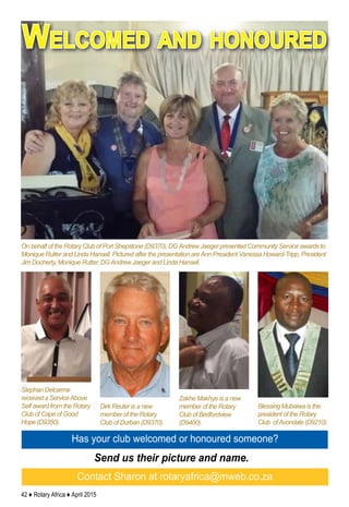 42 ♦ Rotary Africa ♦ April 2015
Welcomed and honoured
Has your club welcomed or honoured someone?
Send us their picture and name.
Contact Sharon at rotaryafrica@mweb.co.za
Blessing Mubaiwa is the
president of the Rotary
Club ofAvondale (D9210).
Zakhe Makhye is a new
member of the Rotary
Club of Bedfordview
(D9400).
Dirk Reuter is a new
member of the Rotary
Club of Durban (D9370).
Stephan Delcarme
received a ServiceAbove
Self award from the Rotary
Club of Cape of Good
Hope (D9350).
On behalf of the Rotary Club of Port Shepstone (D9370), DGAndrew Jaeger presented Community Service awards to
Monique Rutter and Linda Hansell. Pictured after the presentation areAnn President Vanessa Howard-Tripp, President
Jim Docherty, Monique Rutter, DGAndrew Jaeger and Linda Hansell.
 