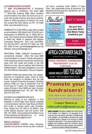 April 2015 ♦ Rotary Africa ♦ 43
ROTARYAFRICACLASSIFIEDS
ACCOMMODATION OFFERED
*** B&B Accommodation in Kimberley
Staying over in Kimberley, The Nook B&B
*** Semi-Self Catering B&B offers excellent
accommodation and rates. All rooms luxury en-
suite with private entrance and secure parking.
Close to CBD and places of interest. For more
info contact Rtn Rob Gibson at 072 116 8390
Web: www.thenookbnb.co.za
KIMBERLEY’S GUM TREE Lodge offers budget
accommodation (200 Beds) from R150-00 pp in
backpackers to R400-00 pps or R500 dbl en-
suite. Twin sharing accommodation R250 single
or R400 dbl. Meals in adjacent Old Diggers
(Licensed) Restaurant. Your host Jeannette.
Tel: 053 832 8577, cell 076 371 0930, fax: 053
831 5409, E-mail: gumtreelodge@telkomsa.net
Website: www.gumtreelodge.com
PRETORIA. Park Gables Guesthouse***,
conveniently situated, offers first class B&B
accommodation in a warm, homely atmosphere,
while respecting comfort and privacy.Asanctuary
away from the hustle and bustle of city life!
Rooms en-suite. Secure parking. Near Gautrain
Hatfield Station. Visit www.parkgables.co.za Call
012 344 0390 for reservations. Discount applies.
Simon’s Town self catering flats. Two sleeper.
Sunroom & magnificent views. Close to Cape
Point, the penguins at Boulders and the golf
course. A stone’s throw from the beach. Off street
parking. R550 p/n. May to September: Pay for
6 and stay for 7 nights. Four sleeper. Fantastic
views of Simon’s Town R650 per night. Contact:
peteandme@mweb.co.za. Tel: 021 786 3331.
Cell: 074 915 7747.
student accommodation 2015
Planning to study at any institution in Port
Elizabeth in 2015? Book now! Rooms available
in Summerstrand, Central, Cape Road and North
End single or sharing rooms, fully furnished.
Price ranges from R1 200 to R3 000pm. One
month deposit required, neat and secure. Call:
082 743 6939. www.quickaccommodation.co.za
fb:http:facebook.com/QuickAcc.pe or email
quickaccommodation@gmail.com
MISCELLANEOUS
CONSTANTIABERG FUNERAL Home: Sensitive,
dignified and personal service by Alan Lindhorst
–all hours, anywhere within 200km of Cape
Town. Very reasonable prices & premiums. Cnr
Kenilworth & Rosmead Ave, Kenilworth. 021 671
2400 or 083 653 6536.
DISCLAIMER: All opinions published are not the opinion
of the publisher. The publisher is not responsible for the
accuracyofanyoftheopinions,informationoradvertisements
in this publication. No responsibility is accepted for the quality
of advertised goods or services or the accuracy of material
submitted for reproduction. To the extent permitted by law, the
publishers, their employees, agents and contractors exclude
allliabilitytoanypersonforanyloss,damage,costorexpense
incurredasaresultofmaterialinthispublication.
africacontainersalesdivision of wesley container sales cc
storage : refrigerated : conversions Best
Pricesand quality : 3m, 6m, 12m
25 YEARS EXPERIENCE
DENNIS WESLEY:0837336208email - dennisw@acsales.co.za
Email
rotaryafrica@mweb.co.za
Get your free,
up-to-date Which
Club Meets Today
emailed to you
GET IT NOW!
Promote your
fundraisers!
Ask about our special rates
for club and district projects!
Contact Sharon at
rotaryafrica@mweb.co.za
scottburgh
122 en-suite rooms.
Overlooking beach. Airport
transfers arranged.
Daily and evening
entertainment.
Special rates for seniors.
Tel: 039 978 3361
Fax: 039 976 0971
Email: info@bluemarlin.co.za
www.bluemarlin.co.za
NEWLY
REFURBISHED
 