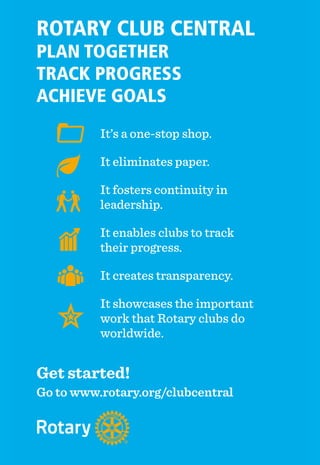 44 ♦ Rotary Africa ♦ April 2015
It’s a one-stop shop.
It eliminates paper.
It fosters continuity in
leadership.
It enables clubs to track
their progress.
It creates transparency.
It showcases the important
work that Rotary clubs do
worldwide.
ROTARY CLUB CENTRAL
PLAN TOGETHER
TRACK PROGRESS
ACHIEVE GOALS
Get started!
Go to www.rotary.org/clubcentral
 