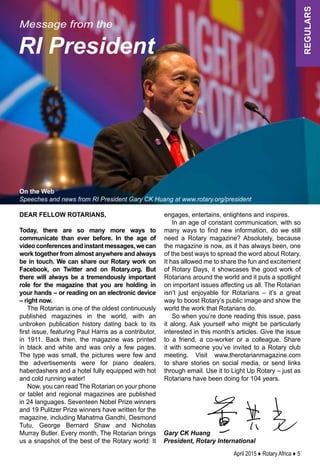 April 2015 ♦ Rotary Africa ♦ 5
regulars
Gary CK Huang
President, Rotary International
Message from the
RI President
On the Web
Speeches and news from RI President Gary CK Huang at www.rotary.org/president
Dear fellow Rotarians,
Today, there are so many more ways to
communicate than ever before. In the age of
videoconferencesandinstantmessages,wecan
work together from almost anywhere and always
be in touch. We can share our Rotary work on
Facebook, on Twitter and on Rotary.org. But
there will always be a tremendously important
role for the magazine that you are holding in
your hands – or reading on an electronic device
– right now.
The Rotarian is one of the oldest continuously
published magazines in the world, with an
unbroken publication history dating back to its
first issue, featuring Paul Harris as a contributor,
in 1911. Back then, the magazine was printed
in black and white and was only a few pages.
The type was small, the pictures were few and
the advertisements were for piano dealers,
haberdashers and a hotel fully equipped with hot
and cold running water!
Now, you can read The Rotarian on your phone
or tablet and regional magazines are published
in 24 languages. Seventeen Nobel Prize winners
and 19 Pulitzer Prize winners have written for the
magazine, including Mahatma Gandhi, Desmond
Tutu, George Bernard Shaw and Nicholas
Murray Butler. Every month, The Rotarian brings
us a snapshot of the best of the Rotary world: It
engages, entertains, enlightens and inspires.
In an age of constant communication, with so
many ways to find new information, do we still
need a Rotary magazine? Absolutely, because
the magazine is now, as it has always been, one
of the best ways to spread the word about Rotary.
It has allowed me to share the fun and excitement
of Rotary Days, it showcases the good work of
Rotarians around the world and it puts a spotlight
on important issues affecting us all. The Rotarian
isn’t just enjoyable for Rotarians – it’s a great
way to boost Rotary’s public image and show the
world the work that Rotarians do.
So when you’re done reading this issue, pass
it along. Ask yourself who might be particularly
interested in this month’s articles. Give the issue
to a friend, a co-worker or a colleague. Share
it with someone you’ve invited to a Rotary club
meeting. Visit www.therotarianmagazine.com
to share stories on social media, or send links
through email. Use it to Light Up Rotary – just as
Rotarians have been doing for 104 years.
 