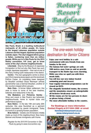 April 2015 ♦ Rotary Africa ♦ 7
Rotary
Resort
Badplaas
The one-week holiday
destination for Senior Citizens
•	 Enjoy your next holiday in a safe
environment with new friends from one
Sunday to the next.
•	 The famous hot water springs are only
500 metres away from us and we provide
transport to the Hydro Spa every morning.
•	 While you relax we spoil you with three
meals daily.
•	 You will love our new indoor heated
swimming pool and Jacuzzi.
•	 Your regular television programmes can be
viewed on DSTV.
•	 The elegantly furnished rooms, the scenery
and the mountains ensure an unforgettable
all inclusive break-away week.
•	 All the rooms are for two persons to share
so please bring a friend.
•	 The most affordable holiday in the country.
For Bookings or more information
Contact Engela at 017-844-1060 or email
hennie@rotaryresort.co.za
www.rotaryresort.co.za
Get to know the
neighbourhoods
Convention countdown
São Paulo, Brazil, is a bustling multicultural
metropolis of 20 million people. It’s home
to the largest Lebanese population outside
Lebanon and the largest Japanese population
outside Japan. The city’s biggest ethnic group
is Italian, numbering more than six million
people. While you’re in São Paulo for the 2015
Rotary convention, 6-9 June, get to know
some of the city’s diverse neighbourhoods:
Liberdade - Stop by the Museum of Japanese
Immigration to find out why São Paulo has such
a large Japanese population – then eat at one of
the many inviting sushi restaurants in the district.
Centro - The city’s geographic centre is where
you’ll find imposing skyscrapers and the landmark
Edifício Copan, an undulating tower designed
by Brazilian architect Oscar Niemeyer (whose
grandmother was a German Brazilian, another of
the country’s largest ethnic groups).
Bela Vista - A former Italian settlement, this
area is home to some of the best theatres,
bakeries and restaurants in the city.
Vila Madalena and Pinheiros Samba -
Shop and snack in São Paulo’s two bohemian
neighbourhoods, home to myriad clubs and
performance spaces.
Bom Retiro - In the late 19th and early 20th
centuries, this area flourished as a garment
district populated by Jewish immigrants. Today
it’s home to a growing Korean population.
Brás Italians - Greeks and Armenians initially
made up most of this neighbourhood. Now many
Bolivian and Korean immigrants call it home.
Register for the 2015 RI Convention in São
Paulo by going to www.riconvention.org.
 