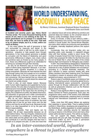 10 ♦ Rotary Africa ♦ August 2016
WORLDUNDERSTANDING,
GOODWILL AND PEACE
Foundation matters
By Sherry I Coleman, Assistant Regional Rotary Foundation
Coordinator Zone 20A South
A hundred and seventy years ago, Henry David
Thoreau wrote: “For every thousand hacking at the
leaves of evil, there is one striking at the root.” If
future generations are to prosper in a climate free
from fear, we have to strike at the root. That task
is by no means simple, but it is, in fact, within our
reach as Rotary.
In too many places the wall of ignorance is high
and surrounded by insecurity and denial. In too
many places our world is still torn by strife rooted in
ignorance, prejudice or hate passed down through
generations. In too many places ignorance is abetted
by corruption and the failure of leadership and good
governance. Differences in religion, race, creed, culture
are somehow seen as threats by too many people. In
truth, these very differences ought to be celebrated for
enriching our societies through their diversity.
So why do we Rotarians care so much about the
rights of others being respected? Because, in an inter-
connected world, injustice anywhere is a threat to
justice everywhere. Because we have learned the hard
way through history that not to speak out is to condemn
others to death and, in the end, to lose our own values
and conscience. We have learned that our citizens will
do better and feel safer in a world where the values that
we cherish are widely shared.
There is also, an even deeper reason. Because
when human rights tragedies are supplanted by human
rights victories, the very idea of progress becomes less
rhetorical and more tangible. Because there is no more
meaningful agenda for the future than the shrinking of
bigotry, the curtailment of conflict, the defeat of terrorism,
the prevention of genocide and a fuller commitment to
the rights and dignity of every man, woman and child.
Why do we care? Because respect for human
rights provides the truest mirror of ourselves, the most
objective test of how far we have come over the last
century and how far we still have to go. Because human
rights is an idea bequeathed to us by the past with
distinct responsibilities.
Change is possible. Fear and bigotry can be
defeated. We all bear responsibility because we all
stand before history. The rise of bigotry, intolerance and
violent extremism is a challenge to nothing less than
the nation-state and the global rule of law. The forces
that contribute to it and the dangers that flow from it
compel us to prepare and plan, to unite and insist that
our collective future will not be defined by primitive and
paranoid ideas but instead, by the universal values of
decency, civility, knowledge, reason and law.
Every 10 minutes, a baby is born without a state –
without citizenship in any country. The crisis in Syria and
conflicts in South Sudan, the Central African Republic,
and many other nations are producing new generations
of refugees, internally displaced persons and asylum
seekers.
Increasingly, they are long-term exiles who are
spending years, even decades, in makeshift refugee
cities with their families, unable to return home. The
number of people forced from their homes by war and
conflict has surpassed 50 million for the first time since
the end of World War II, when the Office of the United
Nations High Commissioner for Refugees was created.
In2001,theUnitedNationsdesignated21September
as an annual International Day of World Peace “to be
observed as a day of global ceasefire and nonviolence”
according to a General Assembly resolution. The
day’s devotion to peace connects closely with what
Rotary members have been fostering since The Rotary
Foundation’s mission to advance world understanding,
goodwill and peace, was proclaimed in 1917.
Rotary’s goal of worldwide peace and tolerance has
been an unwavering pursuit; conducting global forums,
hosting international peace symposiums, advancing
peace through its 60-year collaboration with the UN,
as well as grassroots initiatives such as the Rotarian
Action Group for Peace.
Rotary’s most significant effort to wage peace is the
Rotary Centres for Peace programme. Each year, the
programme trains some of the world’s most dedicated
and brightest professionals, preparing them to promote
national and international cooperation and to resolve
conflict.
Today, more than 900 peace fellows are applying
their expertise in various fields. They’re settling border
conflicts in West Africa, developing aid programmes at
the World Bank, drafting legislation to protect exploited
children in Brazil, providing security for diplomats,
serving as liaisons in the African Union and many other
career paths devoted to peace. This will be our legacy.
You can support the Rotary Peace Centres
programme with your gift. Help The Rotary Foundation
raise $150 million by 2017 to build a permanent
endowment for the programme.
In an inter-connected world, injustice
anywhere is a threat to justice everywhere
 