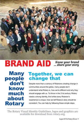 August 2016 ♦ Rotary Africa ♦ 11
Many
people
don’t
know
much
about
Rotary
Despite more than a century of Rotarians creating change in
communities around the globe, many people don’t
understand what Rotary is, how we’re different and why they
should engage with us. To thrive in the 21st century, Rotary
needs a strong identity. And while every Rotarian’s
experience is unique, how we tell Rotary’s story should be
consistent. You can help by following these simple steps.
Together, we can
change that
The Rotary Visual Identity Guidelines, logos and graphics are
available for download from rotary.org.
BRAND AID Know your brand
... share your story
 