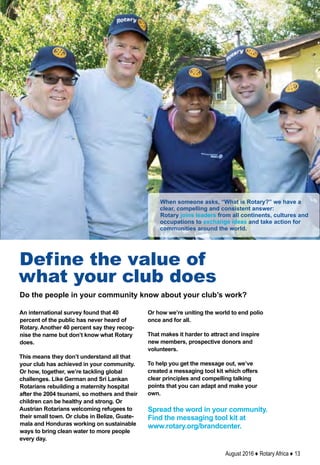 August 2016 ♦ Rotary Africa ♦ 13
An international survey found that 40
percent of the public has never heard of
Rotary. Another 40 percent say they recog-
nise the name but don’t know what Rotary
does.
This means they don’t understand all that
your club has achieved in your community.
Or how, together, we’re tackling global
challenges. Like German and Sri Lankan
Rotarians rebuilding a maternity hospital
after the 2004 tsunami, so mothers and their
children can be healthy and strong. Or
Austrian Rotarians welcoming refugees to
their small town. Or clubs in Belize, Guate-
mala and Honduras working on sustainable
ways to bring clean water to more people
every day.
Define the value of
what your club does
Or how we’re uniting the world to end polio
once and for all.
That makes it harder to attract and inspire
new members, prospective donors and
volunteers.
To help you get the message out, we’ve
created a messaging tool kit which offers
clear principles and compelling talking
points that you can adapt and make your
own.
Spread the word in your community.
Find the messaging tool kit at
www.rotary.org/brandcenter.
When someone asks, “What is Rotary?” we have a
clear, compelling and consistent answer:
Rotary joins leaders from all continents, cultures and
occupations to exchange ideas and take action for
communities around the world.
Do the people in your community know about your club’s work?
 